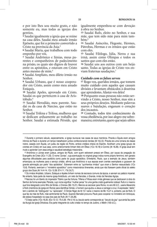 33                                             ROMANOS 16

       e por isto lhes sou muito grato, e não                            igualmente empenhou-se com devoção
       somente eu, mas todas as igrejas dos                              à obra no Senhor.
       gentios.                                                          13 Saudai Rufo, eleito no Senhor, e sua
       5 Saudai igualmente a igreja que se reúne                         mãe, que tem sido mãe para mim tam-
       na casa deles. Saudai meu amado irmão                             bém.6
       Epêneto, que foi o primeiro convertido a
         p       q        p                                              14 Saudai Asíncrito, Flegonte, Hermes,
       Cristo na província da Ásia.3                                     Pátrobas, Hermas e os irmãos que estão
       6 Saudai Maria, que trabalhou com todo                            com eles.
       empenho por vós.                                                  15 Saudai Filólogo, Júlia, Nereu e sua
       7 Saudai Andrônico e Júnias, meus pa-                             irmã, assim como Olimpas e todos os
       rentes e companheiros de padecimento                              santos que com eles estão.
       na prisão, os quais são dignos de louvor                          16 Saudai uns aos outros com um beijo
       entre os apóstolos, e estavam em Cristo                           santo. Todas as igrejas de Cristo vos en-
       antes mesmo de mim.4                                              viam fraternas saudações.7
       8 Saudai Amplíato, meu dileto irmão no
       Senhor.                                                           Cuidado com os falsos servos
       9 Saudai Urbano, que é nosso coopera-                             17 Rogo-vos, queridos irmãos, que tomem
       dor em Cristo, assim como meu amado                               muito cuidado com aqueles que causam
       Estáquis.                                                         divisões e levantam obstáculos à doutrina
       10 Saudai Apeles, aprovado em Cristo.                             que aprendestes. Afastai-vos deles!
       Saudai os que pertencem à casa de Aris-                           18 Porquanto essas pessoas não estão ser-
       tóbulo.5                                                          vindo a Cristo, nosso Senhor, mas sim a
       11 Saudai Herodião, meu parente. Sau-                             seus próprios desejos. Mediante palavras
       dai os da casa de Narciso, que estão no                           suaves e bajulação, enganam o coração
       Senhor.                                                           dos incautos.
       12 Saudai Trifena e Trifosa, mulheres que                         19 Contudo, todos têm conhecimento da
       se dedicam arduamente ao trabalho no                              vossa obediência, por isso alegro-me sobre-
       Senhor. Saudai a estimada Pérside, que                            maneira; entretanto, quero que sejais sábios



          3 Durante o primeiro século, especialmente, a Igreja reunia-se nas casas de seus membros. Priscila e Áquila eram amigos
       íntimos de Paulo e durante um tempo trabalharam juntos confeccionando tendas (At 18.2,3). Priscila era uma romana de classe
       nobre, casada com Áquila, um judeu da região do Ponto, ambos cristãos cheios do Espírito. Acolhiam uma igreja (grupo de
       crentes em Cristo) em sua casa, como anteriormente tinham feito em Éfeso (1Co 16.19) e Corinto (At 18.26). A igreja atual tem
       muito a aprender com essa antiga e saudável estratégia missionária.
          4 Andrônico e Júnias eram judeus, amigos de Paulo, com quem estiveram presos em Éfeso, por causa da pregação do
       Evangelho de Cristo (2Co 11.23). O nome “Júnias”, cuja acentuação no original grego indica nome próprio feminino, tem gerado
       algumas dificuldades para aceitá-la como parte do grupo apostólico. Entretanto, Paulo, que a exemplo de Jesus, também
       emancipou as mulheres para o serviço cristão, afirma que Andrônico e sua esposa eram crentes exemplares e gozavam de
       grande admiração por parte “dos apóstolos”. Estiveram entre os “quinhentos irmãos” que viram o Senhor ressuscitado (1Co
       15.6). Portanto, exerciam o “ministério apostólico” como missionários itinerantes, ainda que não fizessem parte oficial do seleto
       grupo dos Doze (At 14.4-14; 1Co 12.28; Ef 4.11; 1Ts 2.6,7).
          5 Os irmãos Amplíato, Urbano, Estáquis e Apeles tinham nomes de escravos comuns da época, e serviam ao palácio imperial.
       No entanto, fazia parte da mesma igreja Aristóbulo, um neto de Herodes, o Grande, irmão de Herodes Agripa.
          6 Narciso foi um liberto do imperador Tibério que fez fortuna. Trifena e Trifosa eram irmãs gêmeas que se dedicaram à obra do
       Senhor de forma exemplar. Pérside, cujo nome significa “mulher persa” foi uma gentia cristã igualmente notável. Rufo é o mesmo
       que fora designado como filho de Simão, o Cireneu (Mc 15.21). Marcos ao escrever para Roma, no ano 60 d.C., usaria Alexandre
       e Rufo (membros da igreja em Roma) para identificar Simão, o homem que ajudou a Jesus a carregar a cruz. A expressão “eleito”
       tem o sentido de “distinguido” ou “apreciado”. O Simão Niger de At 13.1 seria o mesmo de Mc 15.21 e, portanto, pai de Rufo. O
       que faz da mãe de Rufo, mãe sentimental de Paulo. Quando Barnabé procurou Paulo para cooperar no ministério em Antioquia,
       ele estava hospedado na casa dos pais de Rufo (At 11.25,26).
          7 O beijo santo (1Co 16.20; 2Co 13.12; 1Ts 5.26; 1Pe 5.14) ou ósculo santo corresponde ao “ósculo da paz” que ainda faz parte
       da liturgia da Igreja Ortodoxa. Era parte integrante do culto cristão no tempo de Justino, o Mártir (150 d.C.).




RM_B.indd 33                                                                                                       8/8/2007, 12:32:44
 