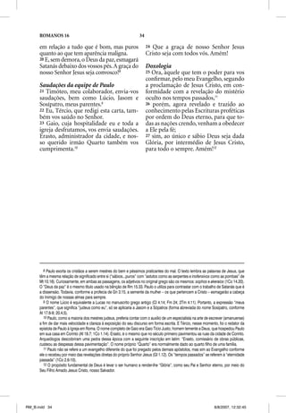 ROMANOS 16                                                    34

      em relação a tudo que é bom, mas puros                             24 Que a graça de nosso Senhor Jesus
      quanto ao que tem aparência maligna.                               Cristo seja com todos vós. Amém!
      20 E, sem demora, o Deus da paz, esmagará
      Satanás debaixo dos vossos pés. A graça do                         Doxologia
      nosso Senhor Jesus seja convosco!8                                 25 Ora, àquele que tem o poder para vos
                                                                         conﬁrmar, pelo meu Evangelho, segundo
      Saudações da equipe de Paulo                                       a proclamação de Jesus Cristo, em con-
      21 Timóteo, meu colaborador, envia-vos                             formidade com a revelação do mistério
      saudações, bem como Lúcio, Jasom e                                 oculto nos tempos passados,11
      Sosípatro, meus parentes.9                                         26 porém, agora revelado e trazido ao
      22 Eu, Tércio, que redigi esta carta, tam-                         conhecimento pelas Escrituras proféticas
      bém vos saúdo no Senhor.                                           por ordem do Deus eterno, para que to-
      23 Gaio, cuja hospitalidade eu e toda a                            das as nações crendo, venham a obedecer
      igreja desfrutamos, vos envia saudações.                           a Ele pela fé;
      Erasto, administrador da cidade, e nos-                            27 sim, ao único e sábio Deus seja dada
      so querido irmão Quarto também vos                                 Glória, por intermédio de Jesus Cristo,
      cumprimenta.10                                                     para todo o sempre. Amém!12




         8 Paulo exorta os cristãos a serem mestres do bem e péssimos praticantes do mal. O texto lembra as palavras de Jesus, que
      têm a mesma relação de significado entre si (“sábios...puros” com “astutos como as serpentes e inofensivos como as pombas” de
      Mt 10.16). Curiosamente, em ambas as passagens, os adjetivos no original grego são os mesmos: sophos e akeraios (1Co 14.20).
      O “Deus da paz” é o mesmo título usado na bênção de Rm 15.33. Paulo o utiliza para contrastar com o trabalho de Satanás que é
      a dissensão. Todavia, conforme a profecia de Gn 3.15, a semente da mulher – os que pertencem a Cristo – esmagarão a cabeça
      do Inimigo de nossas almas para sempre.
         9 O nome Lúcio é equivalente a Lucas no manuscrito grego antigo (Cl 4.14; Fm 24; 2Tm 4.11). Portanto, a expressão “meus
      parentes”, que significa “judeus como eu”, só se aplicaria a Jasom e a Sópatros (forma abreviada do nome Sosípatro, conforme
      At 17.6-9; 20.4,5).
         10 Paulo, como a maioria dos mestres judeus, preferia contar com o auxílio de um especialista na arte de escrever (amanuense)
      a fim de dar mais velocidade e clareza à exposição do seu discurso em forma escrita. E Tércio, nesse momento, foi o redator da
      epístola de Paulo à Igreja em Roma. O nome completo de Gaio era Gaio Tício Justo, homem temente a Deus, que hospedou Paulo
      em sua casa em Corinto (At 18.7; 1Co 1.14). Erasto, é o mesmo que no século primeiro pavimentou as ruas da cidade de Corinto.
      Arqueólogos descobriram uma pedra dessa época com a seguinte inscrição em latim: “Erasto, comissário de obras públicas,
      custeou as despesas dessa pavimentação”. O nome próprio “Quarto” era normalmente dado ao quarto filho de uma família.
         11 Paulo não se refere a um evangelho diferente do que foi pregado pelos demais apóstolos, mas sim ao Evangelho conforme
      ele o recebeu por meio das revelações diretas do próprio Senhor Jesus (Gl 1.12). Os “tempos passados” se referem à “eternidade
      passada” (1Co 2.6-10).
         12 O propósito fundamental de Deus é levar o ser humano a render-lhe “Glória”, como seu Pai e Senhor eterno, por meio do
      Seu Filho Amado Jesus Cristo, nosso Salvador.




RM_B.indd 34                                                                                                       8/8/2007, 12:32:45
 