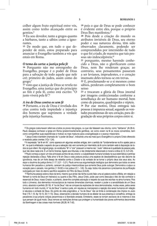 5                                               ROMANOS 1

       colher algum fruto espiritual entre vós,                              19 pois o que de Deus se pode conhecer
       assim como tenho alcançado entre os                                   é evidente entre eles, porque o próprio
       gentios.6                                                             Deus lhes manifestou.9
       14 Eu sou devedor, tanto a gregos quanto                              20 Pois desde a criação do mundo os
       a bárbaros, tanto a sábios como a igno-                               atributos invisíveis de Deus, seu eterno
       rantes.                                                               poder e sua natureza divina, têm sido
       15 De modo que, em tudo o que de-                                     observados claramente, podendo ser
       pender de mim, estou preparado para                                   compreendidos por intermédio de tudo
       anunciar o Evangelho também a vós que                                 o que foi criado, de maneira que tais pes-
       estais em Roma.                                                       soas são indesculpáveis;10
                                                                             21 porquanto, mesmo havendo conhe-
       O tema da carta: a justiça pela fé                                    cido a Deus, não o gloriﬁcaram como
       16 Porquanto não me envergonho do                                     Deus, nem lhe renderam graças; ao
       Evangelho, porque é o poder de Deus                                   contrário, seus pensamentos passaram
       para a salvação de todo aquele que nele                               a ser levianos, imprudentes, e o coração
       crê; primeiro do judeu, assim como do                                 insensato deles tornou-se em trevas.
       grego;7                                                               22 E, proclamando-se a si mesmos como
       17 visto que a justiça de Deus se revela no                           sábios, perderam completamente o bom
       Evangelho, uma justiça que do princípio                               senso
       ao ﬁm é pela fé, como está escrito: “O                                23 e trocaram a glória do Deus imortal
       justo viverá pela fé”.8                                               por imagens confeccionadas conforme a
                                                                             semelhança do ser humano mortal, bem
       A ira de Deus contra os sem fé                                        como de pássaros, quadrúpedes e répteis.
       18 Portanto, a ira de Deus é revelada dos                             24 Por esse motivo, Deus entregou tais
       céus contra toda impiedade e injustiça                                pessoas à impureza sexual, segundo as von-
       dos homens que suprimem a verdade                                     tades pecaminosas do seu coração, para de-
       pela injustiça humana,                                                gradação de seus próprios corpos entre si.


          6 Os gregos costumavam referir-se a todos os povos não-gregos, ou que não falassem seu idioma, como “bárbaros” (At 28.4).
       Paulo desejava conhecer a Igreja em Roma (predominantemente gentílica), ver como viviam na fé os novos convertidos, bem
       como compartilhar suas experiências e motivar os mais maduros para a evangelização e o avanço missionário.
          7 Jesus Cristo é também chamado de “o poder de Deus”, indicando uma vez mais que o Evangelho é o próprio Cristo oferecido
       e recebido pelos crentes (1Co 1.24).
          8 A expressão “de fé em fé”, como aparece em algumas versões antigas, tem o sentido de “fundamentar-se na fé e apelar para a
       fé”, na qual é enfatizada o aspecto de que a salvação não vem somente por intermédio da fé como também está à disposição de to-
       dos os que crêem. No original grego, os vocábulos “fé” e “crer” possuem a mesma raiz. “Justo” refere-se à qualidade da pessoa justa,
       que não deve nada à lei. É um termo forense, ligado aos tribunais, e não diretamente relacionado à moral e à ética (2,13; 3.21-24).
          9 Paulo começa a expor um dos principais pontos de seu ensino: a culpabilidade humana fundada na sua sistemática e pertinaz
       rejeição declarada a Deus. Falta amor e fé em Deus e esta postura produz uma espécie de desobediência que não decorre da
       ignorância, mas de um forte desejo de rebeldia contra o Criador e da vontade de se tornar o próprio deus dos seus atos. Ao
       expor a doutrina da justiça divina (1.17; 3.21 – 5.21), Paulo arma sua argumentação teológica que demonstra que todos os seres
       humanos têm pecados e, portanto, carecem da justiça misericordiosa que somente Deus pode outorgar. Demonstra a culpa e a
       vocação para o pecado, nos gentios (1.18-32) e nos judeus (2.1 – 3.8). Ou seja, todos nós pecamos e precisamos da purificação
       outorgada por meio do eterno sacrifício expiatório do Filho de Deus (3.9-20).
          10 Nenhuma pessoa sobre a face da terra, mesmo que ainda não tenha ouvido falar uma só palavra sobre a Bíblia, em relação a
       Yahweh (o nome de Deus em hebraico) ou quanto a Seu Filho, Jesus Cristo, pode usar como desculpa o fato de não conhecer o
       essencial de Deus, nosso Criador, e portanto, dever-lhe completa adoração e respeito às suas leis escritas na alma humana. Pois
       todo o Universo, dos elementos microscópicos às maiores dimensões cósmicas, revelam o poder e a sensibilidade de um Deus
       único, absoluto e perfeito (Sl 19). A “ira de Deus” não se compara às explosões de raiva demonstradas, muitas vezes, pelos seres
       humanos em todo mundo. A “ira de Deus” é santa e justa, em repulsa ao menosprezo e rejeição dos seres humanos em relação
       à natureza e vontade de Deus. Do ponto de vista pragmático, a “ira de Deus” não se limita à condenação dos ímpios no Juízo
       final (1Ts 1.10; Ap 19.15; 20.11-15). Deus, observando a decisão humana de se afastar da sua presença e conselhos, entrega os
       pecadores à sua própria volúpia pecaminosa e à liberdade ansiada. Entretanto, esses se tornam escravos de si mesmos e dos
       que pensam de igual modo. Deus remove as restrições divinas que protegem a humanidade dos piores sofrimentos decorrentes
       da libertinagem e das coisas mais horríveis (26,28; At 7.42).




RM_B.indd 5                                                                                                           8/8/2007, 12:32:29
 