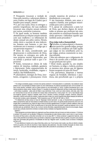 ROMANOS 1, 2                                                     6

      25 Porquanto trocaram a verdade de                                   criando maneiras de praticar o mal;
      Deus pela mentira, e adoraram objetos e                              desobedecem a seus pais;
      seres criados, em lugar do Criador, que é                            31 são insensatos, desleais, sem amor e
      bendito para sempre. Amém!                                           respeito à família, sem qualquer miseri-
      26 E, por essa razão, Deus os entregou a                             córdia para com o próximo.
      paixões vergonhosas. Até suas mulheres                               32 E, apesar de conhecerem a justa Lei
      trocaram suas relações sexuais naturais                              de Deus, que declara dignos de morte
      por outras, contrárias à natureza.                                   todas as pessoas que praticam tais atos,
      27 De igual modo, os homens também                                   não somente os continuam fazendo, mas
      abandonaram as relações sexuais naturais                             ainda aprovam e defendem aqueles que
      com suas mulheres e se inﬂamaram de                                  também assim procedem.12
      desejo sensual uns pelos outros. Deram,
      então, início a sucessão de atos indecen-                            Deus julga toda a humanidade
      tes, homens com homens, e, por isso,
      receberam em si mesmos o castigo que a
      sua perversão requereu.11
                                                                           2   Portanto, és indesculpável, ó homem,
                                                                               sejas quem for, quando julgas, porque
                                                                           a ti mesmo te condenas em tudo aquilo
      28 Além do mais, considerando que                                    que julgas no teu semelhante; pois tu,
      desprezaram o conhecimento de Deus,                                  que julgas, praticas exatamente as mes-
      Ele mesmo os entregou aos ardis de                                   mas atitudes.
      suas próprias mentes depravadas, que                                 2 Mas nós sabemos que o julgamento de
      os conduz a praticar tudo o que é re-                                Deus é de acordo com a verdade contra
      provável.                                                            os que praticam tais ações.1
      29 Então, tornaram-se cheios de toda                                 3 Deste modo, quando tu, um simples
      espécie de injustiça, maldade, ganância                              ser humano, os julga e, todavia, praticas
      e depravação. Estão empanturrados de                                 os mesmos atos, pensas que de alguma
      inveja, homicídio, rivalidades, engano e                             forma escaparás ao juízo de Deus?2
      malícia. São bisbilhoteiros,                                         4 Ou, porventura, desprezas a imensa
      30 caluniadores, inimigos de Deus, inso-                             riqueza da bondade, tolerância e paci-
      lentes, arrogantes e presunçosos; vivem                              ência, não percebendo que é a própria


         11 As antigas sociedades gregas e romanas não apenas aceitavam o homossexualismo e a pederastia, mas exaltavam essas
      práticas como uma expressão de afeição superior ao amor heterossexual. As práticas homossexuais eram comuns também em
      todo mundo semítico; entretanto, para os judeus sempre foi uma abominação (Lv 18.22). A prática homossexual não é uma
      doença (podendo originar várias: mentais e físicas). É o resultado do pecado do afastamento de Deus (muitas vezes influenciado
      – como todos os pecados – pelos ardis do Diabo e seus demônios). E isso, ocorre por vários motivos, entre eles, está o fato
      de tirarmos Deus do seu trono de comando em nossas vidas e entronizarmos o nosso próprio “Eu” com a mais elevada carga
      de arrogância, egoísmo, mágoas e vaidades. Assim como o alcoólico, fumante, pornógrafo, drogado, mentiroso, fofoqueiro,
      desonesto, e tantos outros tipos de viciados, a Igreja deve atrair e tratar com carinho especial toda pessoa desejosa de libertar-se
      de uma vida mundana, vazia e desregrada. “Tudo é possível ao que crê!” (Mc 9.23; Mt 19.26; Lc 18.27).
         12 O afastamento de Deus produz um tipo de “disposição mental reprovável”, ou seja, um favorecimento ao surgimento de
      idéias e pensamentos cada vez mais avessos à vontade de Deus e ao bom senso. Um grande pecado sempre tem início com uma
      singela idéia ou pensamento que, depois de algum tempo de sórdido agasalhamento, da origem a práticas maléficas, ainda que
      pareçam prazerosas a princípio. Paulo nos adverte para um tipo ainda mais ímpio de pecador: aquele que aplaude o erro e o mal
      cometido pelo seu semelhante. Hoje em dia, é comum vermos difundidos, especialmente pelos meios de comunicação, elogios
      de todo tipo a atitudes claramente contrárias à vontade de Deus reveladas nas Sagradas Escrituras.
         Capítulo 2
         1 Paulo apresenta os princípios básicos do julgamento que Deus submete a todo ser humano em todos os tempos: 1) Conforme
      a verdade; 2) De acordo com as atitudes; 3) Segundo a compreensão de cada indivíduo sobre o que é certo e o que é errado.
      Os ensinos de Paulo sobre a crítica fácil concordam com os de Jesus (Mt 7.1). Ambos condenam o julgamento hipócrita, numa
      clara e direta advertência aos líderes judeus que tendiam a desprezar e julgar inferiores todos os gentios, enquanto suas próprias
      vidas eram dominadas pela ganância e imoralidades de todo tipo. Negavam assim, na prática, todos os ensinos e revelações
      da Torá (o AT).
         2 É uma referência à maneira como Jesus Cristo falou sobre a Lei. O ser humano não é aceito, aos olhos do Senhor, simples-
      mente por guardar uma série de doutrinas e rituais religiosos (leis exteriores), mas pela completa renovação do interior (novo
      nascimento – Jo 3), por meio da habitação do Espírito Santo (Mt 5.22,28,48 em concordância com Rm 2.29).




RM_B.indd 6                                                                                                           8/8/2007, 12:32:29
 