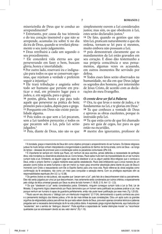 7                                              ROMANOS 2

       misericórdia de Deus que te conduz ao                                simplesmente ouvem a Lei considerados
       arrependimento?3                                                     justos; mas sim, os que obedecem à Lei,
       5 Entretanto, por causa da tua teimosia                              estes serão declarados justos.6
       e do teu coração insensível e que não se                             14 De fato, quando os gentios que não
       arrepende, acumulas ira sobre ti no dia                              têm Lei, praticam naturalmente o que ela
       da ira de Deus, quando se revelará plena-                            ordena, tornam-se lei para si mesmos,
       mente o seu justo julgamento.                                        muito embora não possuam a Lei;
       6 Deus retribuirá a cada um segundo o                                15 pois demonstram claramente que os
       seu procedimento.                                                    mandamentos da Lei estão gravados em
       7 Ele concederá vida eterna aos que                                  seu coração. E disso dão testemunho a
       perseverando em fazer o bem, buscam                                  sua própria consciência e seus pensa-
       glória, honra e imortalidade.                                        mentos, algumas vezes os acusando,
       8 Por outro lado, reservará ira e indigna-                           em outros momentos lhe servindo por
       ção para todos os que se conservam ego-                              defesa.
       ístas, que rejeitam a verdade e preferem                             16 Todos esses fatos serão observados na
       seguir a injustiça.4                                                 humanidade, no dia em que Deus julgar
       9 Ele trará tribulação e angústia sobre                              os segredos dos homens, por intermédio
       todo ser humano que persiste em pra-                                 de Jesus Cristo, de acordo com as decla-
       ticar o mal, em primeiro lugar para o                                rações do meu Evangelho.
       judeu, e, em seguida, para o grego;
       10 porém, glória, honra e paz para todo                              O crente deve ser ﬁel à Palavra
       aquele que perseverar na prática do bem;                             17 Ora, tu que levas o nome de judeu, e te
       primeiro para o judeu, depois para o grego.                          fundamentas na Lei, e te glorias em Deus.7
       11 Porquanto em Deus não existe parcia-                              18 Tu que conheces a vontade de Deus
       lidade alguma.                                                       e aprovas as obras excelentes, porque és
       12 Pois todos os que sem a Lei pecaram,                              instruído pela Lei.
       sem a Lei também perecerão; e todos os                               19 Tu que estás certo de que foi chamado
       que pecarem sob a Lei, pela Lei serão                                para ser guia de cegos, luz para os que
       julgados.5                                                           estão na escuridão,
       13 Pois, diante de Deus, não são os que                              20 mestre dos ignorantes, professor de




          3 A bondade, graça e misericórdia de Deus têm como objetivo principal o arrependimento do ser humano. Os líderes religiosos
       judeus há muito tempo vinham interpretando a longaminidade e paciência do Senhor de forma errada, como se Deus – ao longo
       do tempo – deixasse de promover juízo e condenação sobre os pecadores contumazes (2Pe 3.9).
          4 É importante ter sempre em mente que Paulo, em nenhum de seus escritos, jamais defendeu a necessidade de perfeição
       ética, vida monástica ou observância absoluta da Lei. Como fariseu, Paulo sabia muito bem da impossibilidade de um ser humano
       cumprir toda a Lei. Entretanto, se alguém julga ser capaz de obedecer a Lei ou algum padrão ético-religioso que o conduza a
       Deus, então o próprio Senhor o julgará mediante esse padrão estabelecido. Paulo está enfatizando que a única maneira de um
       pecador (como todos os seres humanos o são em menor ou maior grau) encontrar absolvição plena diante do juízo de Deus é
       morrendo com Cristo e ressuscitando com Ele (o Espírito Santo) para uma nova vida. Paulo refere-se às obras exigidas como
       confirmação da fé verdadeira, não como um meio para conquistar a salvação eterna. Com os privilégios espirituais vêm as
       responsabilidades espirituais (Am 3.2; Lc 12.38).
          5 Os gentios (todos os não-judeus), são aqueles que “pecam sem a Lei”, pelo fato de a desconhecerem total ou parcialmente.
       Eles não serão julgados por uma Lei que desconhecem, mas certamente serão condenados por outros critérios, e especialmente
       pelo código de ética universal gravado por Deus na alma de todo homem (1.18-20; 2.15; Am 1.3 – 2.3).
          6 Os que “obedecem à Lei” serão considerados justos. Entretanto, ninguém consegue cumprir toda a Lei (a Torá, Lei de
       Moisés). O argumento lógico desenvolvido por Paulo demonstra que um homem seria justificado se pudesse praticar a Lei, mas
       porque nenhum ser humano é capaz de guardá-la perfeitamente, então não pode haver justificação por esse meio (Tg 1.22-25).
          7 Paulo usa em seu discurso o “diálogo com um interlocutor imaginário” (2.17-24), demonstrando o quanto conhecia seu povo
       e o pensamento teológico dos líderes judeus, a fim de dar mais ênfase às suas constatações. Citou um após outro os grandes
       orgulhos da religiosidade judaica para afirmar de que nada valiam diante de Deus, pois eram apenas conceitos teóricos e palavras
       pregadas sem a necessária demonstração da fé na vida prática diária. A expressão grega original diapheronta, aqui traduzida por
       “excelentes”, tem o sentido de “distinguir, discernir”. Pode significar a capacidade de “avaliar distinções morais” ou “reconhecer
       qualidades que se sobressaem devido ao seu valor eterno” (Fp 1.10).




RM_B.indd 7                                                                                                         8/8/2007, 12:32:30
 