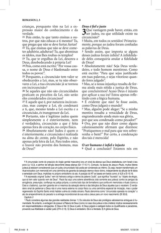 ROMANOS 2, 3                                                     8

      crianças, porquanto têm na Lei a ex-                                 Deus é ﬁel e justo
      pressão maior do conhecimento e da
      verdade.
      21 Pois então, tu que tanto ensinas a ou-
                                                                           3  Que vantagem pode haver, então, em
                                                                              ser judeu, ou que utilidade existe na
                                                                           circuncisão?1
      tros, por que não educas a ti mesmo? Tu,                             2 Muita, em todos os sentidos! Primeira-
      que pregas que não se deve furtar, furtas?                           mente, porque ao judeu foram conﬁadas
      22 Tu, que ensinas que não se deve come-                             as palavras de Deus.
      ter adultério, adulteras? Tu, que abominas                           3 Sendo assim, que importa se alguns
      os ídolos, mas lhes roubas os templos?                               desses judeus foram inﬁéis? A inﬁdelida-
      23 Tu, que te orgulhas da Lei, desonra a                             de deles conseguiria anular a ﬁdelidade
      Deus, desobedecendo à própria Lei?                                   de Deus?
      24 Pois, como está escrito: “Por vossa cau-                          4 Absolutamente não! Seja Deus verda-
      sa, o nome de Deus é blasfemado entre                                deiro, e todo homem mentiroso. Como
      todos os povos!”.                                                    está escrito: “Para que sejas justiﬁcado
      25 Porquanto, a circuncisão tem valor se                             em tuas palavras, e sejas vitorioso quan-
      obedecerdes a Lei, mas, se tu não obser-                             do fores julgado”.
      vares a Lei, a tua circuncisão já se tornou                          5 Mas, se a nossa injustiça ressalta de for-
      em incircuncisão.8                                                   ma ainda mais nítida a justiça de Deus,
      26 Se aqueles que não são circuncidados                              que concluiremos? Acaso Deus é injusto
      praticam os preceitos da Lei, não serão                              por aplicar a sua ira? Estou apenas reﬂe-
      eles considerados circuncisos?                                       tindo com a lógica humana.
                                                                                          g
      27 E aquele que é, por natureza incircun-                            6 É evidente que não! Se fosse assim,
      ciso, mas cumpre a Lei, ele condenará                                como Deus julgará o mundo?
      a ti, que, mesmo tendo a Lei escrita e a                             7 Mas, alguém pode alegar: “Se a minha
      circuncisão, és transgressor da Lei.                                 mentira ressalta a veracidade de Deus,
      28 Portanto, não é legítimo judeu quem                               engrandecendo ainda mais sua glória,
      simplesmente o é exteriormente, nem                                  por que sou condenado como pecador?”
      é verdadeira, circuncisão a que é feita                              8 Ora, por que não dizer como alguns
      apenas fora do coração, no corpo físico.                             caluniosamente aﬁrmam que dizemos:
      29 Absolutamente não! Judeu é quem o                                 “Pratiquemos o mal para que nos sobre-
      é interiormente, e circuncisão é realizada                           venha o bem?” Por certo, a condenação
      na alma do crente, pelo Espírito, e não                              dos tais é merecida!
      apenas pela letra da Lei. Para todos estes,
      o louvor não provém dos homens, mas                                  O ser humano é inﬁel e injusto
      de Deus!9                                                            9 Qual a conclusão? Estamos nós em




         8 A circuncisão (corte do prepúcio do órgão genital masculino) era um sinal da aliança que Deus estabeleceu com Israel e seu
      povo (Lv 12.3), e penhor de bênção decorrente dessa aliança (Gn 17.10,11). Contudo, na época de Jesus e Paulo, muitos líderes
      judeus já estavam considerando que um judeu circuncidado não podia ser condenado ao inferno. Ou seja, haviam transformado um
      ritual evocativo (um memorial) em uma cerimônia de garantia da salvação eterna e favor divino, independente da atitude de fé diária
      e seriedade com Deus, implícitas no próprio simbolismo do ato. A posição do NT se baseia em textos como Jr 9.25 e Dt 10.16.
         9 A expressão original “Judeu” vem do hebraico antigo e deriva da palavra “Judá”, que significa “louvado” ou “objeto de elogio,
      que só tem valor quando vem de Deus”. Paulo faz aqui uma solene advertência (não somente aos judeus) contra os perigos da
      arrogância, presunção, confiança na justiça própria, e contra todo tipo de formalismo que confia em memoriais e rituais (como a
      Ceia e o batismo), que tem garantia em si mesmos da salvação eterna e das bênçãos de Deus àqueles que o recebem. O verda-
      deiro sinal de pertencer a Deus não é uma marca externa no corpo físico ou uma cerimônia especial de iniciação, mas o poder
      regenerador do Espírito Santo vindo habitar a alma do cristão sincero. Paulo denomina como “circuncisão operada no coração” o
      ato de arrependimento do pecador e a entrega incondicional de sua vida a Jesus para um novo nascimento (Dt 30.6).
         Capítulo 3
         1 Paulo considera algumas das grandes realidades divinas: 1) Os oráculos de Deus são privilégios valiosíssimos entregues à hu-
      manidade. No entanto, a vantagem de possuir a Palavra de Deus (como no caso dos judeus e dos cristãos) implica necessariamente
      em responsabilidades e obrigações. 2) Deus é fiel. 3) Deus é justo. 4) Deus julgará e castigará todos os injustificados e pecadores,
      provando sua fidelidade e caráter justo (2Tm 2.13). 5) Deus é verdadeiro. Ele é a Verdade. 6) A glória de Deus.




RM_B.indd 8                                                                                                           8/8/2007, 12:32:30
 