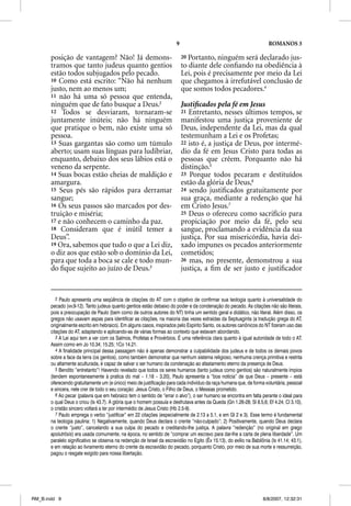 9                                               ROMANOS 3

       posição de vantagem? Não! Já demons-                                 20 Portanto, ninguém será declarado jus-
       tramos que tanto judeus quanto gentios                               to diante dele conﬁando na obediência à
       estão todos subjugados pelo pecado.                                  Lei, pois é precisamente por meio da Lei
       10 Como está escrito: “Não há nenhum                                 que chegamos à irrefutável conclusão de
       justo, nem ao menos um;                                              que somos todos pecadores.4
       11 não há uma só pessoa que entenda,
       ninguém que de fato busque a Deus.2                                  Justiﬁcados pela fé em Jesus
       12 Todos se desviaram, tornaram-se                                   21 Entretanto, nesses últimos tempos, se
       juntamente inúteis; não há ninguém                                   manifestou uma justiça proveniente de
       que pratique o bem, não existe uma só                                Deus, independente da Lei, mas da qual
       pessoa.                                                              testemunham a Lei e os Profetas;
       13 Suas gargantas são como um túmulo                                 22 isto é, a justiça de Deus, por intermé-
       aberto; usam suas línguas para ludibriar,                            dio da fé em Jesus Cristo para todas as
       enquanto, debaixo dos seus lábios está o                             pessoas que crêem. Porquanto não há
       veneno da serpente.                                                  distinção.5
       14 Suas bocas estão cheias de maldição e                             23 Porque todos pecaram e destituídos
       amargura.                                                            estão da glória de Deus,6
       15 Seus pés são rápidos para derramar                                24 sendo justiﬁcados gratuitamente por
       sangue;                                                              sua graça, mediante a redenção que há
       16 Os seus passos são marcados por des-                              em Cristo Jesus.7
       truição e miséria;                                                   25 Deus o ofereceu como sacrifício para
       17 e não conhecem o caminho da paz.                                  propiciação por meio da fé, pelo seu
       18 Consideram que é inútil temer a                                   sangue, proclamando a evidência da sua
       Deus”.                                                               justiça. Por sua misericórdia, havia dei-
       19 Ora, sabemos que tudo o que a Lei diz,                            xado impunes os pecados anteriormente
       o diz aos que estão sob o domínio da Lei,                            cometidos;
       para que toda a boca se cale e todo mun-                             26 mas, no presente, demonstrou a sua
       do ﬁque sujeito ao juízo de Deus.3                                   justiça, a ﬁm de ser justo e justiﬁcador


          2 Paulo apresenta uma seqüência de citações do AT com o objetivo de confirmar sua teologia quanto à universalidade do
       pecado (vv.9-12). Tanto judeus quanto gentios estão debaixo do poder e da condenação do pecado. As citações não são literais,
       pois a preocupação de Paulo (bem como de outros autores do NT) tinha um sentido geral e didático, não literal. Além disso, os
       gregos não usavam aspas para identificar as citações, na maioria das vezes extraídas da Septuaginta (a tradução grega do AT,
       originalmente escrito em hebraico). Em alguns casos, inspirados pelo Espírito Santo, os autores canônicos do NT fizeram uso das
       citações do AT, adaptando e aplicando-as de várias formas ao contexto que estavam abordando.
          3 A Lei aqui tem a ver com os Salmos, Profetas e Provérbios. É uma referência clara quanto à igual autoridade de todo o AT.
       Assim como em Jo 10.34; 15.25; 1Co 14.21.
          4 A finalidade principal dessa passagem não é apenas demonstrar a culpabilidade dos judeus e de todos os demais povos
       sobre a face da terra (os gentios), como também demonstrar que nenhum sistema religioso, nenhuma crença primitiva e restrita
       ou altamente aculturada, é capaz de salvar o ser humano da condenação ao afastamento eterno da presença de Deus.
          5 Bendito “entretanto”! Havendo revelado que todos os seres humanos (tanto judeus como gentios) são naturalmente ímpios
       (tendem espontaneamente à pratica do mal – 1.18 – 3.20), Paulo apresenta a “boa notícia” de que Deus – presente – está
       oferecendo gratuitamente um (e único) meio de justificação para cada indivíduo da raça humana que, de forma voluntária, pessoal
       e sincera, nele crer de todo o seu coração: Jesus Cristo, o Filho de Deus, o Messias prometido.
          6 Ao pecar (palavra que em hebraico tem o sentido de “errar o alvo”), o ser humano se encontra em falta perante o ideal para
       o qual Deus o criou (Is 43.7). A glória que o homem possuía e desfrutava antes da Queda (Gn 1.26-28; Sl 8.5,6; Ef 4.24; Cl 3.10),
       o cristão sincero voltará a ter por intermédio de Jesus Cristo (Hb 2.5-9).
          7 Paulo emprega o verbo “justificar” em 22 citações (especialmente de 2.13 a 5.1, e em Gl 2 e 3). Esse termo é fundamental
       na teologia paulina: 1) Negativamente, quando Deus declara o crente “não-culpado”; 2) Positivamente, quando Deus declara
       o crente “justo”, cancelando a sua culpa do pecado e creditando-lhe justiça. A palavra “redenção” (no original em grego
       apolutrõsis) era usada comumente, na época, no sentido de “comprar um escravo para dar-lhe a carta de plena liberdade”. Um
       paralelo significativo se observa na redenção de Israel da escravidão no Egito (Êx 15.13), do exílio na Babilônia (Is 41.14; 43.1),
       e em relação ao livramento eterno do crente da escravidão do pecado, porquanto Cristo, por meio de sua morte e ressurreição,
       pagou o resgate exigido para nossa libertação.




RM_B.indd 9                                                                                                          8/8/2007, 12:32:31
 