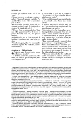 ROMANOS 3, 4                                                    10

      daquele que deposita toda a sua fé em                                3  Entretanto, o que diz a Escritura?
      Jesus.8                                                              “Abraão creu em Deus, e isso lhe foi cre-
      27 Onde está, pois, a razão para tanto or-                           ditado como justiça”.
      gulho? Foi completamente excluído! Por                               4 Ora, o salário daquele que trabalha não
      qual lei? Das obras? Não, ao contrário,                              é considerado como favor, mas como
      pela lei da fé.                                                      dívida.
      28 Concluímos, portanto, que o ser hu-                               5 Todavia, ao que não trabalha, mas crê
      mano é justiﬁcado pela fé, independen-                               em Deus, que justiﬁca o ímpio, sua fé lhe
      temente da obediência à Lei!9                                        é creditada como justiça.
      29 Deus é Deus apenas dos judeus? Ora,                               6 Assim, também, Davi fala da bem-aven-
      não é Ele igualmente Deus de todos os                                turança do homem a quem Deus leva em
      povos? Evidente que sim, dos gentios                                 conta a justiça independente de obras:
      também,                                                              7 “Como são felizes as pessoas que têm
      30 visto que há um só Deus, que pela fé                              suas transgressões perdoadas, cujos pe-
      justiﬁcará os circuncisos e os incircun-                             cados são cancelados!
      cisos.                                                               8 Bem-aventurado aquele a quem o Senhor
      31 Anulamos, pois, a Lei por causa da fé?                            jamais cobrará o preço do pecado!”2
      De modo algum! Ao contrário, conﬁr-                                  9 Essa imensa felicidade é destinada ape-
      mamos a Lei.10                                                       nas aos que ﬁzeram a circuncisão, ou é
                                                                           também oferecida aos incircuncisos? Pois
      Abraão creu e foi justiﬁcado                                         já aﬁrmamos que, no caso de Abraão, a fé

      4  Portanto, que diremos sobre nosso
         pai humano Abraão?1
      2 Se de fato Abraão foi justiﬁcado pelas
                                                                           lhe foi creditada como justiça.
                                                                           10 Em que momento lhe foi creditada?
                                                                           Antes ou depois de ter sido circuncida-
      obras, ele tem do que se orgulhar, mas                               do? De fato, não o foi depois, mas antes
      não diante de Deus.                                                  da circuncisão!3



         8 A expressão “propiciação” vem do antigo hebraico, que traduzido para o termo grego na Septuaginta hilasterion, significa o lugar
      específico onde os pecados deviam ser expiados ou pagos (removidos), e que em grego era chamado de kapporeth (propiciatório).
      Através do sacrifício redentor de Jesus, o Filho; Deus, o Pai, remove o pecado do seu povo, não virtualmente ou simbolicamente
      como se dava nos rituais do passado (Lv 16), mas agora, em plena realidade físico-espiritual, eliminando definitivamente toda a
      culpabilidade humana perante Deus – o Supremo Juiz – e limpando completamente a consciência de cada indivíduo que aceita o
      sacrifício do Senhor como salvação para sua vida e, a partir dessa constatação, nasce de novo (Jo 3; 1Jo 2.2).
         9 Quando Lutero estava traduzindo a Bíblia para a língua alemã, ao escrever esse versículo, fez questão de acrescentar a
      expressão restritiva “somente pela fé”. Ainda que o vocábulo “somente” não esteja nos originais gregos, reflete com exatidão o
      sentido geral da passagem (Tg 2.14-26).
         10 Paulo faz uma bela e profunda analogia entre a importância e a exatidão da Lei; reconhecendo o primeiro artigo da Lei
      judaica, amado e defendido radicalmente por todos os judeus ao longo dos séculos: “O Senhor é um só Deus” (Dt 6.4), e a
      exaltação de Cristo – o Unigênito Filho de Deus – como único meio de Salvação para judeus e todos os gentios sobre a face da
      terra. Paulo percebe que será acusado de antinomismo (pregar ou agir contra a Lei). Contudo, apesar de mostrar que a Lei é
      impotente para salvar, e que esse poder opera somente em Jesus Cristo (capítulos 6 e 7), voltará a confirmar a validade da Lei
      na passagem do capítulo 13.18-10.
         Capítulo 4
         1 Alguns traduções trazem a expressão “antepassado” quando se referem à ascendência paterna. Entretanto a KJ, neste
      caso, preservou a forma clássica “pai”. Paulo, sabiamente, exalta a memória do grande patriarca da nação israelita e verdadeiro
      exemplo de pessoa justificada (Tg 2.21-23) em sua carta aos judeus em Roma. Era comum, na época de Jesus, os mestres judeus
      citarem a vida de Abraão como exemplo de conquista do favor divino pelas obras. Entretanto, Paulo revela exatamente no pai dos
      judeus seu melhor exemplo de justificação pela fé (Gl 3.6-9).
         2 Deus continua considerando e se entristecendo com os pecados cometidos pelo pecador arrependido (convertido). Contudo,
      o Espírito de Deus move esse pecador a reconhecer os erros praticados e confessar seus pecados ao Senhor, que o perdoa e lhe
      restitui a alegria espiritual do salvo (Sl 32.1-5; Ez 18.23,27,28,32; 33.14-16).
         3 Abraão foi declarado justo cerca de quatorze anos antes de ser circuncidado (Gn 15; 17; Gl 3.17). Dessa forma, Abraão é
      também o pai (antepassado) de todos os crentes gentios (aqueles que não passaram pela circuncisão), porquanto Abraão creu e
      foi plenamente justificado antes mesmo que o ritual da circuncisão (o sinal dos judeus) fosse instituído.




RM_B.indd 10                                                                                                           8/8/2007, 12:32:32
 