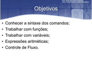 Objetivos Conhecer a sintaxe dos comandos; Trabalhar com funções; Trabalhar com variáveis; Expressões aritméticas; Controle de Fluxo. 