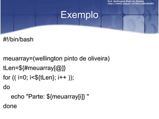 Exemplo #!/bin/bash meuarray=(wellington pinto de oliveira) tLen=${#meuarray[@]} for (( i=0; i<${tLen}; i++ )); do echo "Parte: ${meuarray[i]} " done 