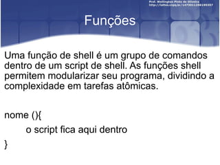 Funções Uma função de shell é um grupo de comandos dentro de um script de shell. As funções shell permitem modularizar seu programa, dividindo a complexidade em tarefas atômicas. nome (){ o script fica aqui dentro } 