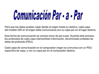 Para que los datos puedan viajar desde el origen hasta su destino, cada capa
del modelo OSI en el origen debe comunicarse con su capa par en el lugar destino.
Esta forma de comunicación se conoce como de par-a-par. Durante este proceso,
los protocolos de cada capa intercambian información, denominada unidades de
datos de protocolo (PDU).
Cada capa de comunicación en el computador origen se comunica con un PDU
específico de capa, y con su capa par en el computador destino.
 