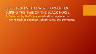 BIBLE TRUTHS THAT WERE FORGOTTEN
DURING THE TIME OF THE BLACK HORSE.
 Salvation by God’s grace—salvation depended on
works such as penances, pilgrimages, and payments.
 