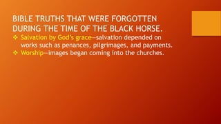 BIBLE TRUTHS THAT WERE FORGOTTEN
DURING THE TIME OF THE BLACK HORSE.
 Salvation by God’s grace—salvation depended on
works such as penances, pilgrimages, and payments.
 Worship—images began coming into the churches.
 
