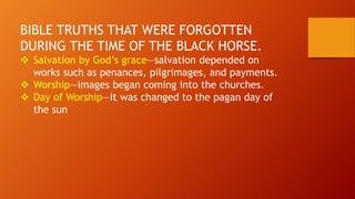 BIBLE TRUTHS THAT WERE FORGOTTEN
DURING THE TIME OF THE BLACK HORSE.
 Salvation by God’s grace—salvation depended on
works such as penances, pilgrimages, and payments.
 Worship—images began coming into the churches.
 Day of Worship—It was changed to the pagan day of
the sun
 