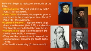 Reformers began to rediscover the truths of the
Bible:
Martin Luther: “The just shall live by faith”
(Gal 3:11) = Lutherans.
John Calvin: God wants His people to grow in
grace, and in the knowledge of Jesus Christ (2
Pet 3:18) = Presbyterians.
A group of believers: Baptism means to go
down into the water (Acts 8:38) = Anabaptists.
The Baptists later adopted the same belief.
William Miller: Jesus is coming soon in the
clouds (Matt 24:30) = Movement.
They saw that Jesus asks us to keep all the
commandments, including the fourth (John
14:15).
The dead know nothing (Ecclesiastes 9:5).
 
