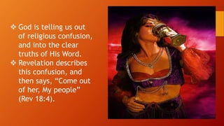  God is telling us out
of religious confusion,
and into the clear
truths of His Word.
 Revelation describes
this confusion, and
then says, “Come out
of her, My people”
(Rev 18:4).
 
