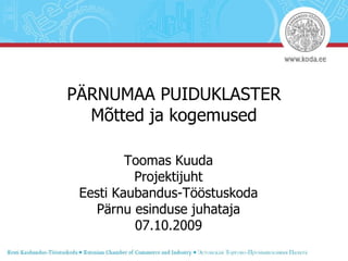 PÄRNUMAA PUIDUKLASTER Mõtted ja kogemused Toomas Kuuda Projektijuht Eesti Kaubandus-Tööstuskoda Pärnu esinduse juhataja 07.10.2009 