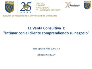 La Venta Consultiva I:
"Intimar con el cliente comprendiendo su negocio"


                José Ignacio Abó Zumarán

                    jabo@um.edu.uy
 