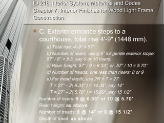 ID 218 Interior System, Materials and Codes Chapter 7, Interior Finishes for Wood Light Frame Construction: C. Exterior entrance steps to a courthouse, total rise 4'-9" (1448 mm). a) Total rise: 4’-9” = 57” b) Number of risers, using 6” for gentle exterior slope: 57” / 6” = 9.5, say 9 or 10 risers. c) Riser height: 57” / 9 = 6.33”, or, 57” / 10 = 5.70” d) Number of treads, one less than risers: 8 or 9 e) For tread depth, use 2R + T = 27: T = 27” – 2( 6.33” ) = 14.34”, say 14” T = 27” – 2( 5.70” ) = 15.60”, say 15 1/2” Number of risers:  9 @ 6.33” or 10 @ 5.70” Riser height:  as above Number of treads:  8 @ 14” or 9 @ 15 1/2” Depth of tread:  as above 