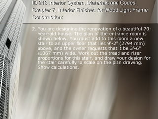 ID 218 Interior System, Materials and Codes Chapter 7, Interior Finishes for Wood Light Frame Construction: 2. You are designing the renovation of a beautiful 70-year-old house. The plan of the entrance room is shown below. You must add to this room a new stair to an upper floor that lies 9'-2" (2794 mm) above, and the owner requests that it be 3'-6" (1067 mm) wide. Work out the tread and riser proportions for this stair, and draw your design for the stair carefully to scale on the plan drawing. Show calculations. 