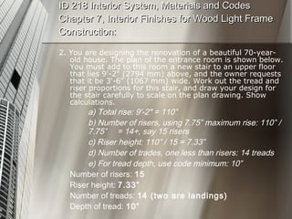 ID 218 Interior System, Materials and Codes Chapter 7, Interior Finishes for Wood Light Frame Construction: 2. You are designing the renovation of a beautiful 70-year-old house. The plan of the entrance room is shown below. You must add to this room a new stair to an upper floor that lies 9'-2" (2794 mm) above, and the owner requests that it be 3'-6" (1067 mm) wide. Work out the tread and riser proportions for this stair, and draw your design for the stair carefully to scale on the plan drawing. Show calculations. a) Total rise: 9'-2" = 110” b) Number of risers, using 7.75” maximum rise: 110” /  7.75”  = 14+, say 15 risers c) Riser height: 110” / 15 = 7.33” d) Number of trades, one less than risers: 14 treads e) For tread depth, use code minimum: 10”  Number of risers:  15 Riser height:  7.33” Number of treads:  14 (two are landings) Depth of tread:  10” 