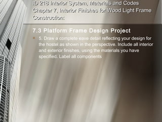 ID 218 Interior System, Materials and Codes Chapter 7, Interior Finishes for Wood Light Frame Construction: 7.3 Platform Frame Design Project 5. Draw a complete eave detail reflecting your design for the hostel as shown in the perspective. Include all interior and exterior finishes, using the materials you have specified. Label all components 