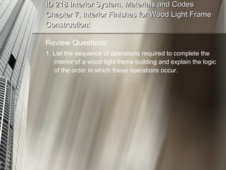 ID 218 Interior System, Materials and Codes Chapter 7, Interior Finishes for Wood Light Frame Construction: Review Questions: 1. List the sequence of operations required to complete the interior of a wood light frame building and explain the logic of the order in which these operations occur. 