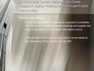 ID 218 Interior System, Materials and Codes Chapter 7, Interior Finishes for Wood Light Frame Construction: Review Questions: 1. List the sequence of operations required to complete the interior of a wood light frame building and explain the logic of the order in which these operations occur. (The answer to this question is given in some detail at the beginning of the chapter.) Page 228 