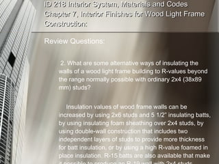 ID 218 Interior System, Materials and Codes Chapter 7, Interior Finishes for Wood Light Frame Construction: Review Questions:   2. What are some alternative ways of insulating the walls of a wood light frame building to R-values beyond the range normally possible with ordinary 2x4 (38x89 mm) studs? Insulation values of wood frame walls can be increased by using 2x6 studs and 5 1/2” insulating batts, by using insulating foam sheathing over 2x4 studs, by using double-wall construction that includes two independent layers of studs to provide more thickness for batt insulation, or by using a high R-value foamed in place insulation. R-15 batts are also available that make it possible to produce an R-19 wall with 2x4 studs. 