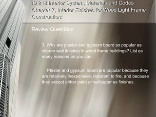 ID 218 Interior System, Materials and Codes Chapter 7, Interior Finishes for Wood Light Frame Construction: Review Questions: 3. Why are plaster and gypsum board so popular as interior wall finishes in wood frame buildings? List as many reasons as you can. Plaster and gypsum board are popular because they are relatively inexpensive, resistant to fire, and because they accept either paint or wallpaper as finishes. 