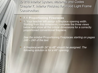 ID 218 Interior System, Materials and Codes Chapter 7, Interior Finishes for Wood Light Frame Construction: 7.1 Proportioning Fireplaces 1. Your teacher will assign a fireplace opening width. Starting from this dimension, complete the three views below and show all the critical dimensions for a correctly proportioned conventional fireplace. See the sidebar  Proportioning Fireplaces  starting on pages 246 – 248 of the text. A fireplace width 24” to 48” should be assigned. The following solution is for a 48” opening. 