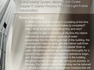 ID 218 Interior System, Materials and Codes Chapter 7, Interior Finishes for Wood Light Frame Construction: Review Questions: 4. What is the level of humidity in a building at the time  installation of the interior wall finishes is completed? Why? What should be done about this, and why? Humidity is high in a building at the time the interior wall finishes are completed because of water evaporating from the framing lumber of the building, the concrete and masonry work, and the interior wall finish materials themselves, especially if a plaster finish is used. The building should be ventilated thoroughly for a period of days before finish carpentry operations begin, and, if necessary, the heating system in the building should be turned on to speed the drying-out process. In this way, the humidity inside the building can be reduced to minimize the amount of atmospheric moisture that will be absorbed by interior trim and flooring materials. 