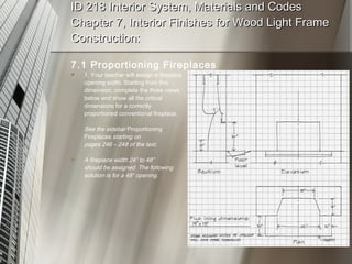 ID 218 Interior System, Materials and Codes Chapter 7, Interior Finishes for Wood Light Frame Construction: 7.1 Proportioning Fireplaces 1. Your teacher will assign a fireplace opening width. Starting from this dimension, complete the three views below and show all the critical dimensions for a correctly proportioned conventional fireplace. See the sidebar  Proportioning Fireplaces  starting on  pages 246 – 248 of the text. A fireplace width 24” to 48”  should be assigned. The following solution is for a 48” opening. 