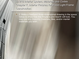 ID 218 Interior System, Materials and Codes Chapter 7, Interior Finishes for Wood Light Frame Construction: 2. Make a freehand three-dimensional drawing in the space below to show how this fireplace and hearth will look. You may use any masonry materials, tiles, and/or mantel materials you wish. 