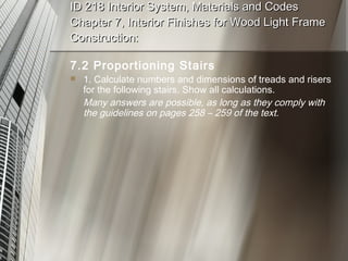 ID 218 Interior System, Materials and Codes Chapter 7, Interior Finishes for Wood Light Frame Construction: 7.2 Proportioning Stairs 1. Calculate numbers and dimensions of treads and risers for the following stairs. Show all calculations. Many answers are possible, as long as they comply with the guidelines on pages 258 – 259 of the text. 