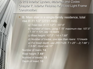 ID 218 Interior System, Materials and Codes Chapter 7, Interior Finishes for Wood Light Frame Construction: B. Main stair in a single-family residence, total rise 8'-11 1/2" (2731 mm). a) Total rise: 8'-11 1/2" = 107.5” b) Number of risers, using 7.75” maximum rise: 107.5”  / 7.75” = 13+, say 14 risers c) Riser height: 107.5” / 14 = 7.68” d) Number of trades, one less than risers: 13 treads e) For tread depth, use 2R+T=25: T = 25” – 2( 7.68” )  = 9.64”, must use 10” Number of risers:  14 Riser height:  7.68” Number of treads:  13 Depth of tread:  10 