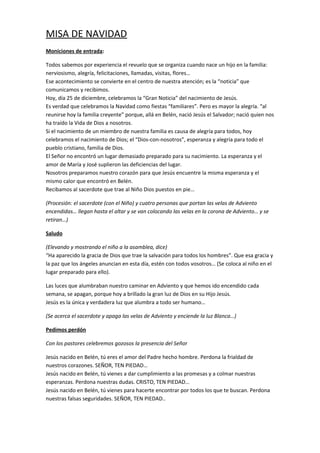 MISA DE NAVIDAD 
Moniciones de entrada: 
Todos sabemos por experiencia el revuelo que se organiza cuando nace un hijo en la familia: 
nerviosismo, alegría, felicitaciones, llamadas, visitas, flores… 
Ese acontecimiento se convierte en el centro de nuestra atención; es la “noticia” que 
comunicamos y recibimos. 
Hoy, día 25 de diciembre, celebramos la “Gran Noticia” del nacimiento de Jesús. 
Es verdad que celebramos la Navidad como fiestas “familiares”. Pero es mayor la alegría. “al 
reunirse hoy la familia creyente” porque, allá en Belén, nació Jesús el Salvador; nació quien nos 
ha traído la Vida de Dios a nosotros. 
Si el nacimiento de un miembro de nuestra familia es causa de alegría para todos, hoy 
celebramos el nacimiento de Dios; el “Dios-con-nosotros”, esperanza y alegría para todo el 
pueblo cristiano, familia de Dios. 
El Señor no encontró un lugar demasiado preparado para su nacimiento. La esperanza y el 
amor de María y José suplieron las deficiencias del lugar. 
Nosotros preparamos nuestro corazón para que Jesús encuentre la misma esperanza y el 
mismo calor que encontró en Belén. 
Recibamos al sacerdote que trae al Niño Dios puestos en pie… 
(Procesión: el sacerdote (con el Niño) y cuatro personas que portan las velas de Adviento 
encendidas… llegan hasta el altar y se van colocando las velas en la corona de Adviento… y se 
retiran…) 
Saludo 
(Elevando y mostrando el niño a la asamblea, dice) 
“Ha aparecido la gracia de Dios que trae la salvación para todos los hombres”. Que esa gracia y 
la paz que los ángeles anuncian en esta día, estén con todos vosotros… (Se coloca al niño en el 
lugar preparado para ello). 
Las luces que alumbraban nuestro caminar en Adviento y que hemos ido encendido cada 
semana, se apagan, porque hoy a brillado la gran luz de Dios en su Hijo Jesús. 
Jesús es la única y verdadera luz que alumbra a todo ser humano… 
(Se acerca el sacerdote y apaga las velas de Adviento y enciende la luz Blanca…) 
Pedimos perdón 
Con los pastores celebremos gozosos la presencia del Señor 
Jesús nacido en Belén, tú eres el amor del Padre hecho hombre. Perdona la frialdad de 
nuestros corazones. SEÑOR, TEN PIEDAD… 
Jesús nacido en Belén, tú vienes a dar cumplimiento a las promesas y a colmar nuestras 
esperanzas. Perdona nuestras dudas. CRISTO, TEN PIEDAD… 
Jesús nacido en Belén, tú vienes para hacerte encontrar por todos los que te buscan. Perdona 
nuestras falsas seguridades. SEÑOR, TEN PIEDAD.. 
 