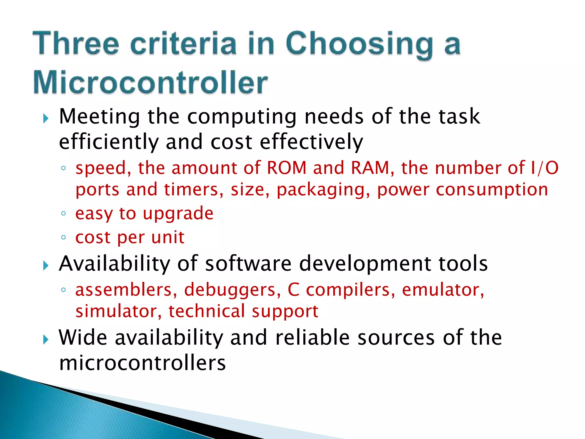  Meeting the computing needs of the task
efficiently and cost effectively
◦ speed, the amount of ROM and RAM, the number of I/O
ports and timers, size, packaging, power consumption
◦ easy to upgrade
◦ cost per unit
 Availability of software development tools
◦ assemblers, debuggers, C compilers, emulator,
simulator, technical support
 Wide availability and reliable sources of the
microcontrollers
 