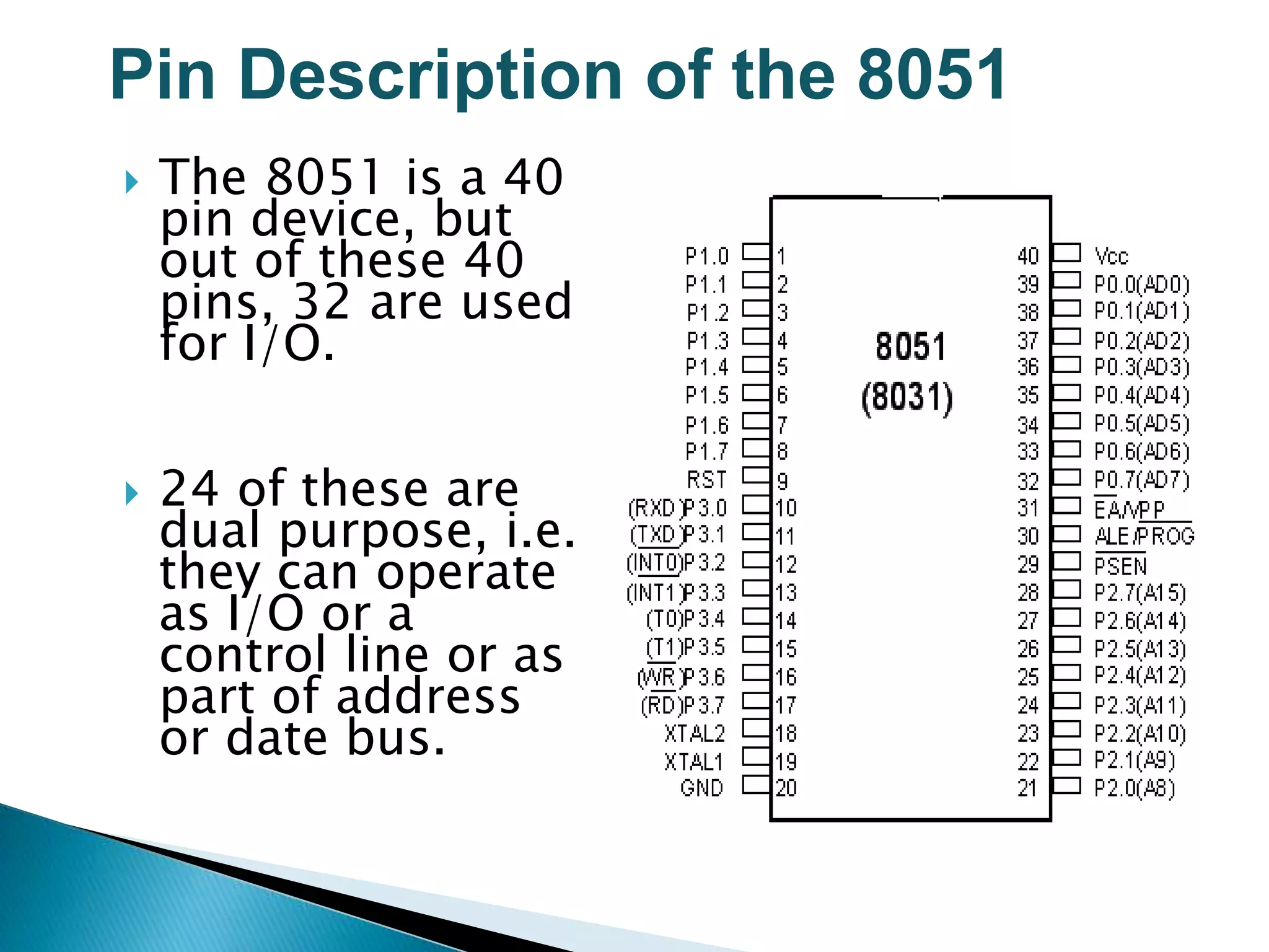 Pin Description of the 8051
 The 8051 is a 40
pin device, but
out of these 40
pins, 32 are used
for I/O.
 24 of these are
dual purpose, i.e.
they can operate
as I/O or a
control line or as
part of address
or date bus.
 