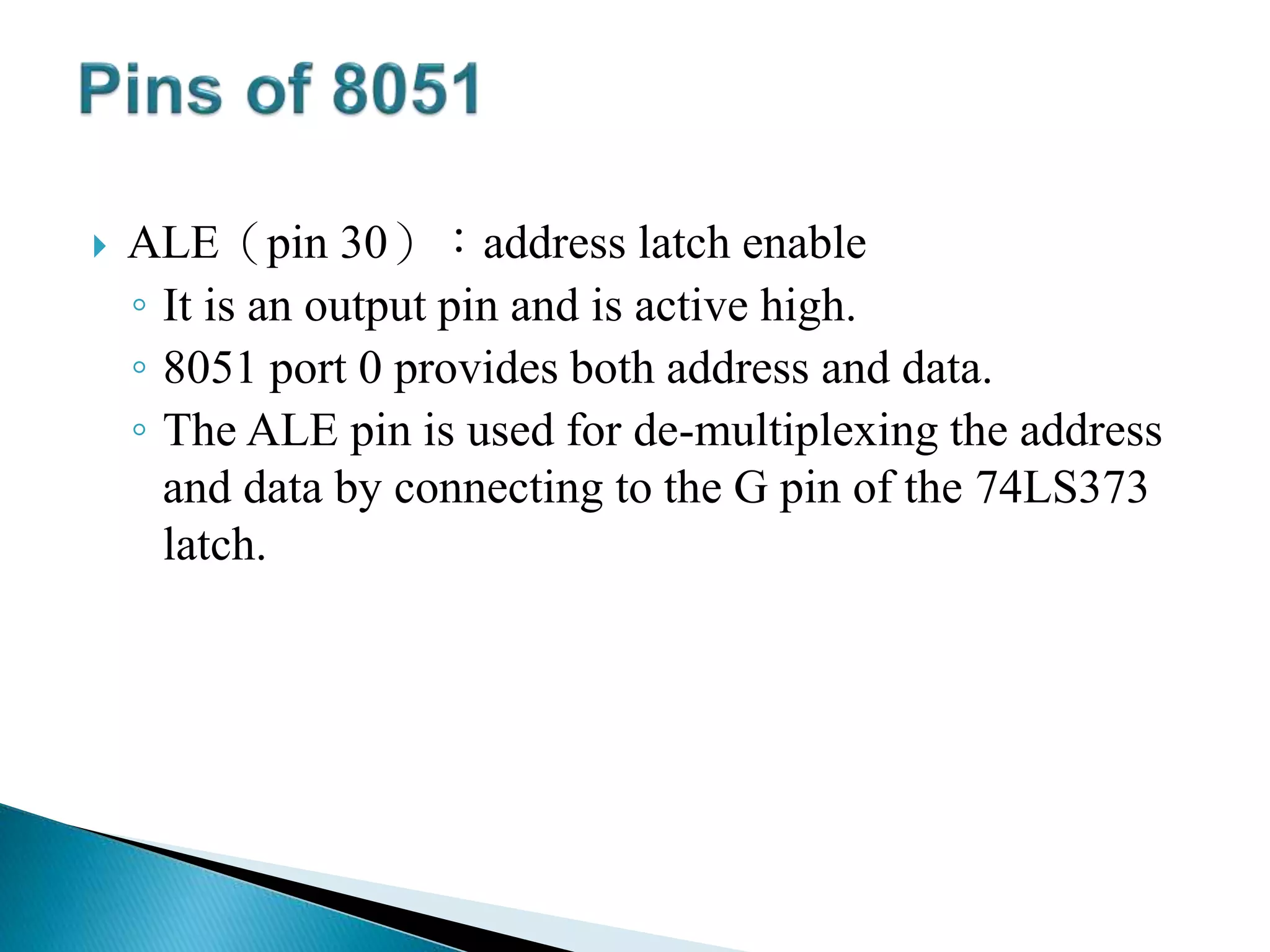  ALE（pin 30）：address latch enable
◦ It is an output pin and is active high.
◦ 8051 port 0 provides both address and data.
◦ The ALE pin is used for de-multiplexing the address
and data by connecting to the G pin of the 74LS373
latch.
 