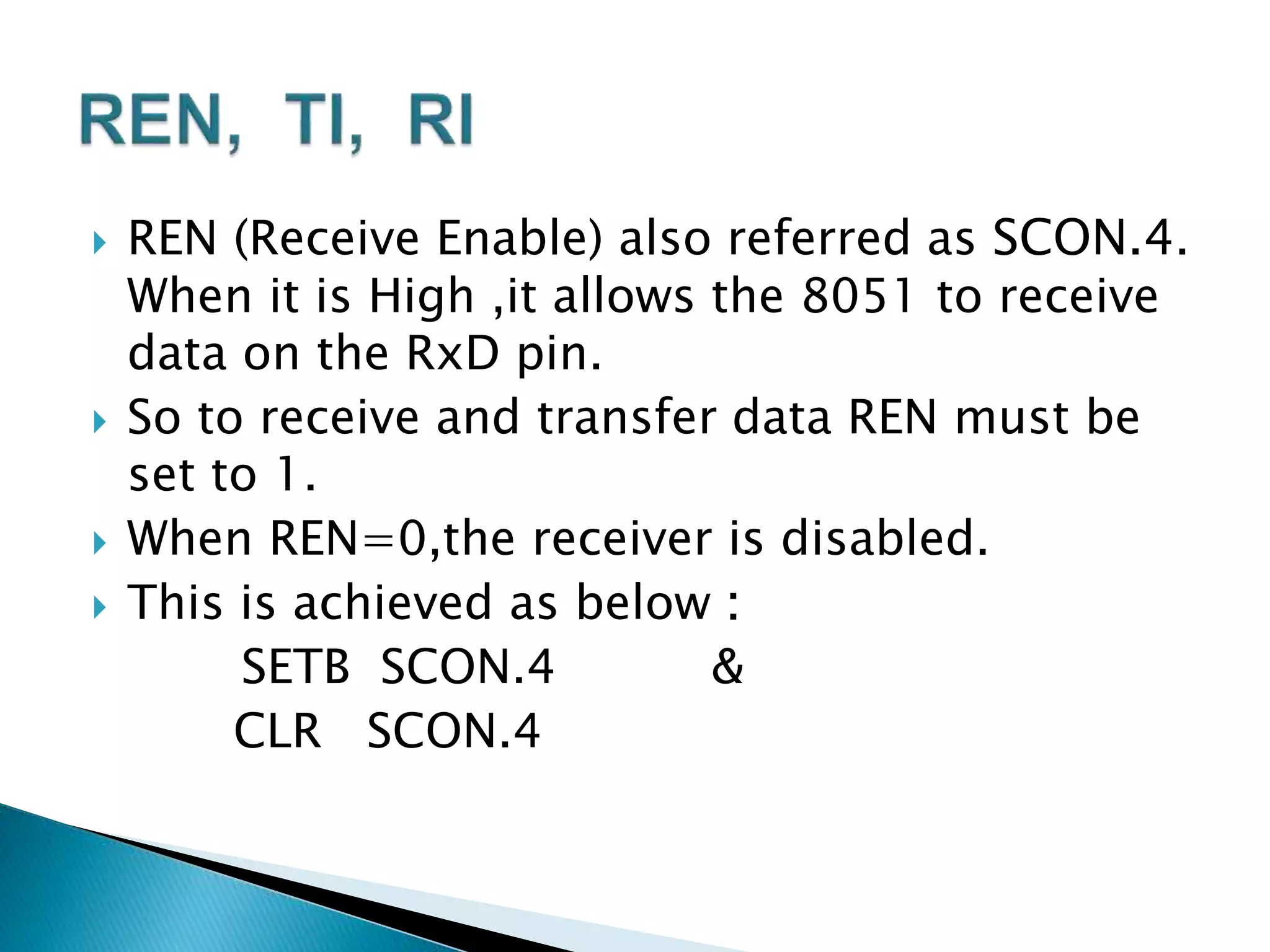 REN (Receive Enable) also referred as SCON.4.
When it is High ,it allows the 8051 to receive
data on the RxD pin.
 So to receive and transfer data REN must be
set to 1.
 When REN=0,the receiver is disabled.
 This is achieved as below :
SETB SCON.4 &
CLR SCON.4
 