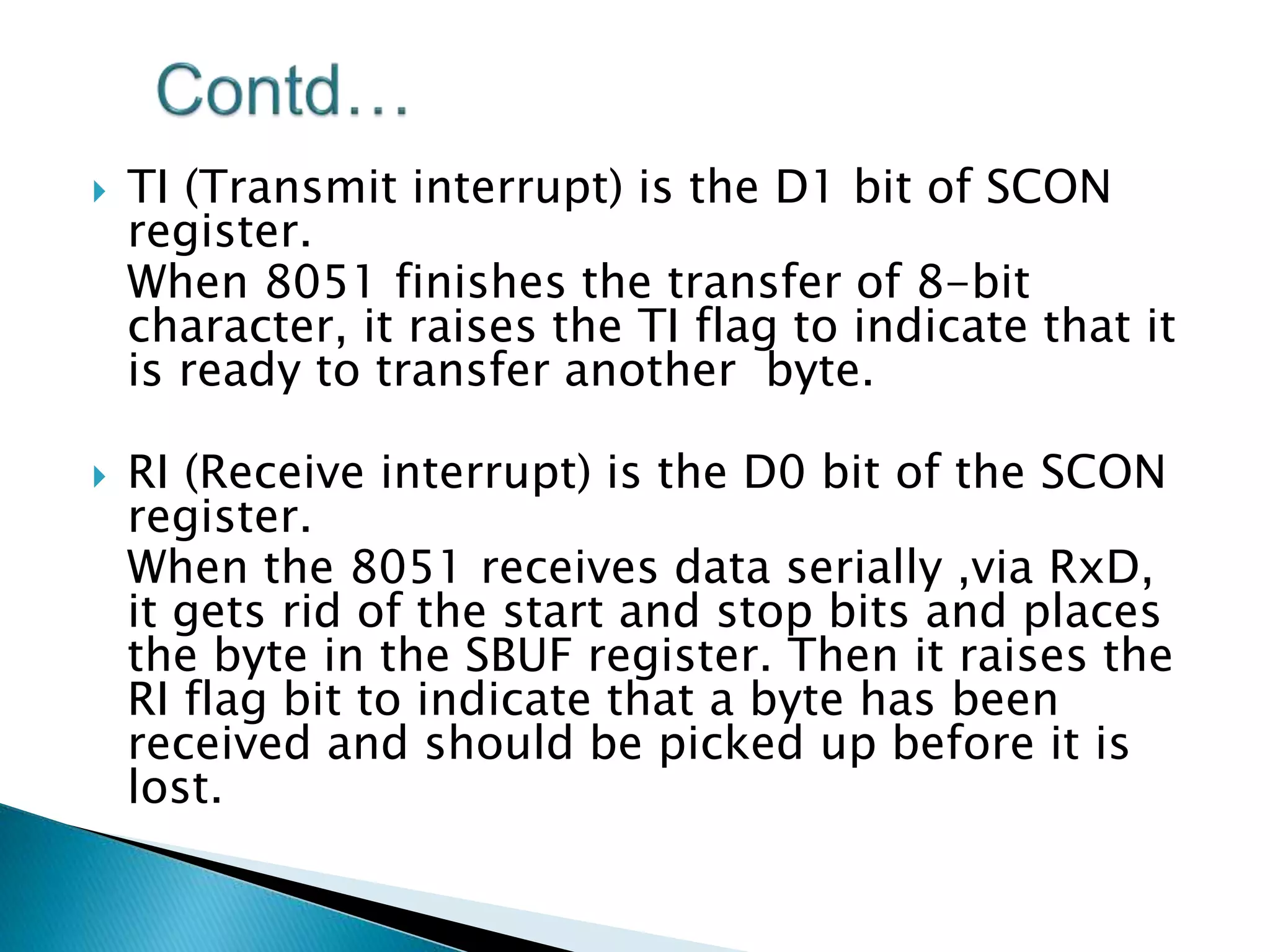  TI (Transmit interrupt) is the D1 bit of SCON
register.
When 8051 finishes the transfer of 8-bit
character, it raises the TI flag to indicate that it
is ready to transfer another byte.
 RI (Receive interrupt) is the D0 bit of the SCON
register.
When the 8051 receives data serially ,via RxD,
it gets rid of the start and stop bits and places
the byte in the SBUF register. Then it raises the
RI flag bit to indicate that a byte has been
received and should be picked up before it is
lost.
 