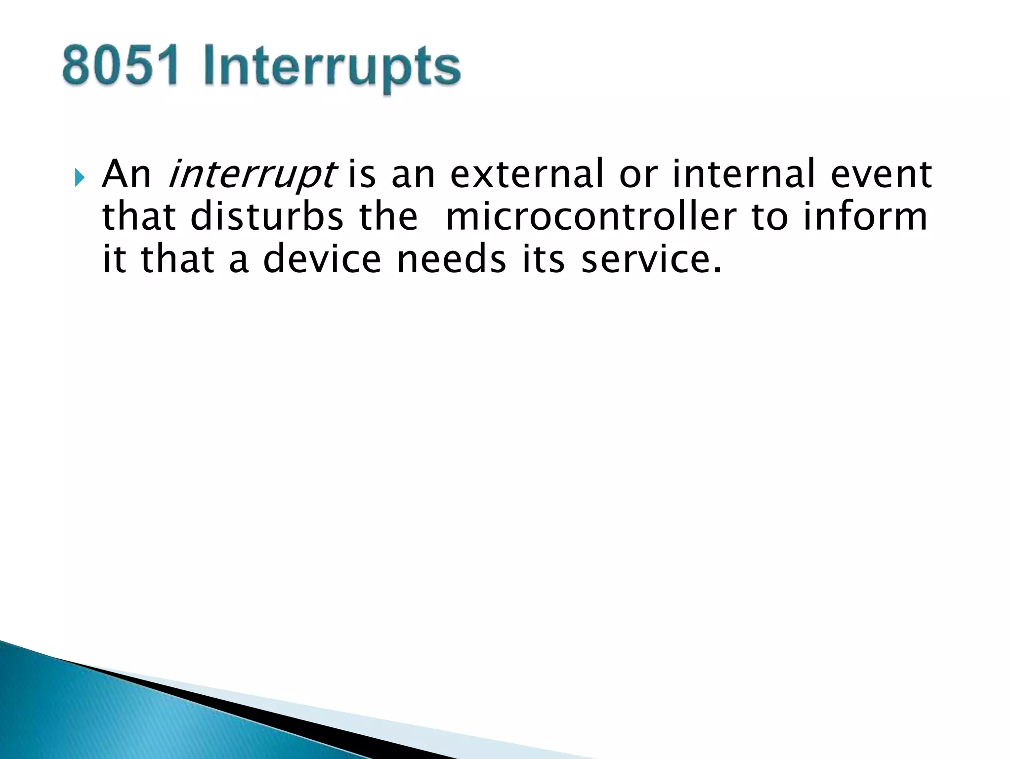  An interrupt is an external or internal event
that disturbs the microcontroller to inform
it that a device needs its service.
 