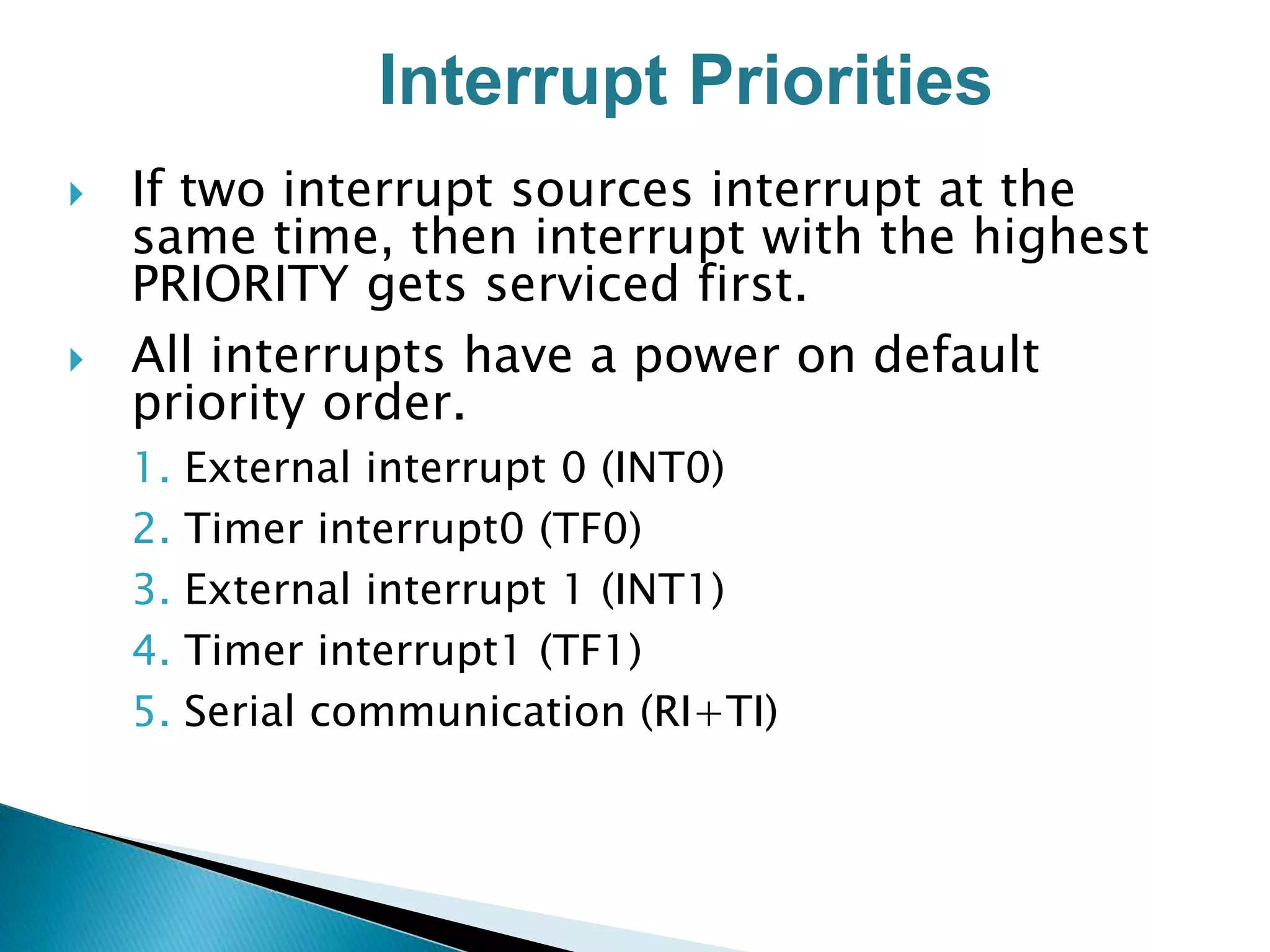  If two interrupt sources interrupt at the
same time, then interrupt with the highest
PRIORITY gets serviced first.
 All interrupts have a power on default
priority order.
1. External interrupt 0 (INT0)
2. Timer interrupt0 (TF0)
3. External interrupt 1 (INT1)
4. Timer interrupt1 (TF1)
5. Serial communication (RI+TI)
Interrupt Priorities
 