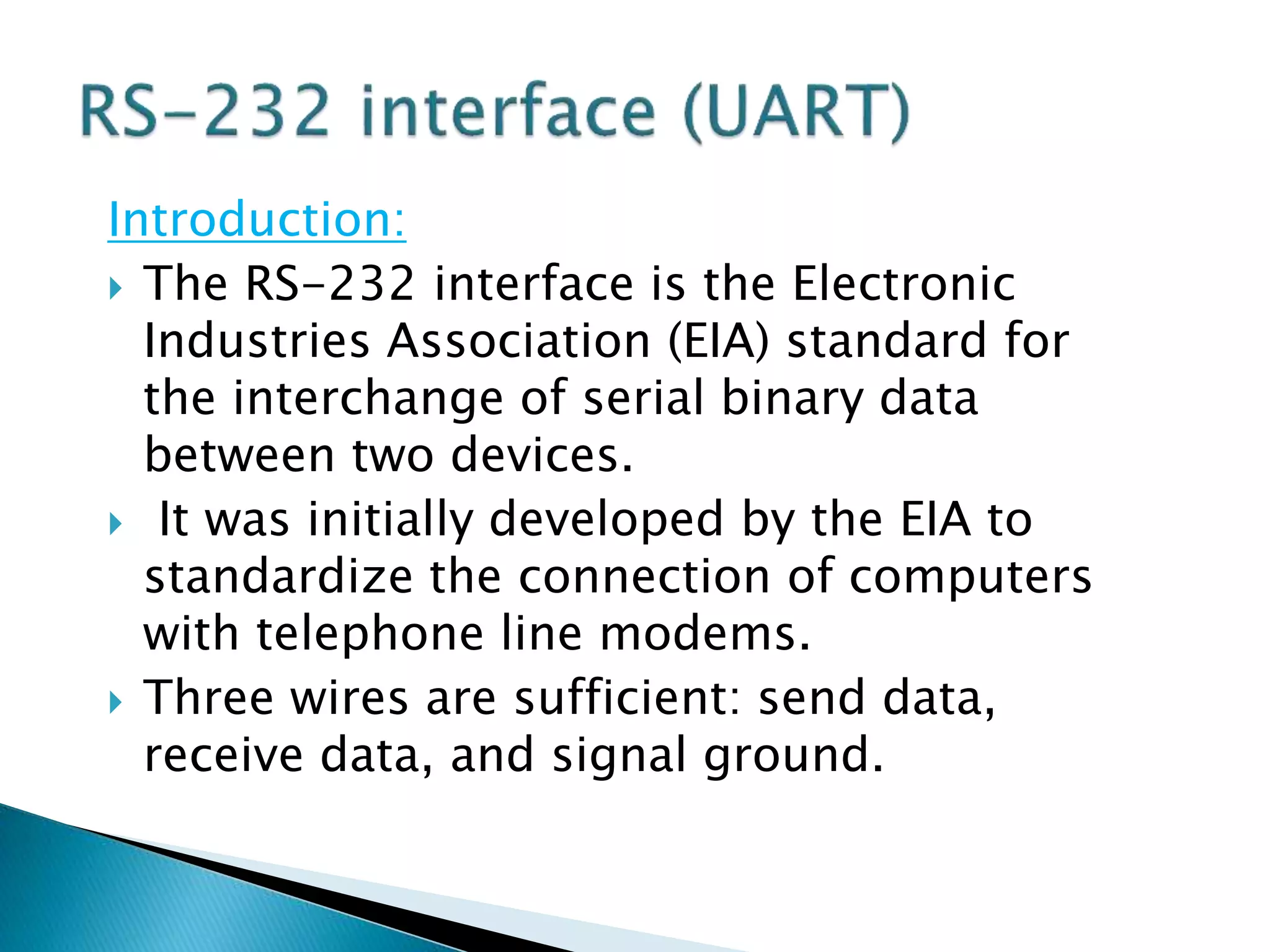Introduction:
 The RS-232 interface is the Electronic
Industries Association (EIA) standard for
the interchange of serial binary data
between two devices.
 It was initially developed by the EIA to
standardize the connection of computers
with telephone line modems.
 Three wires are sufficient: send data,
receive data, and signal ground.
 