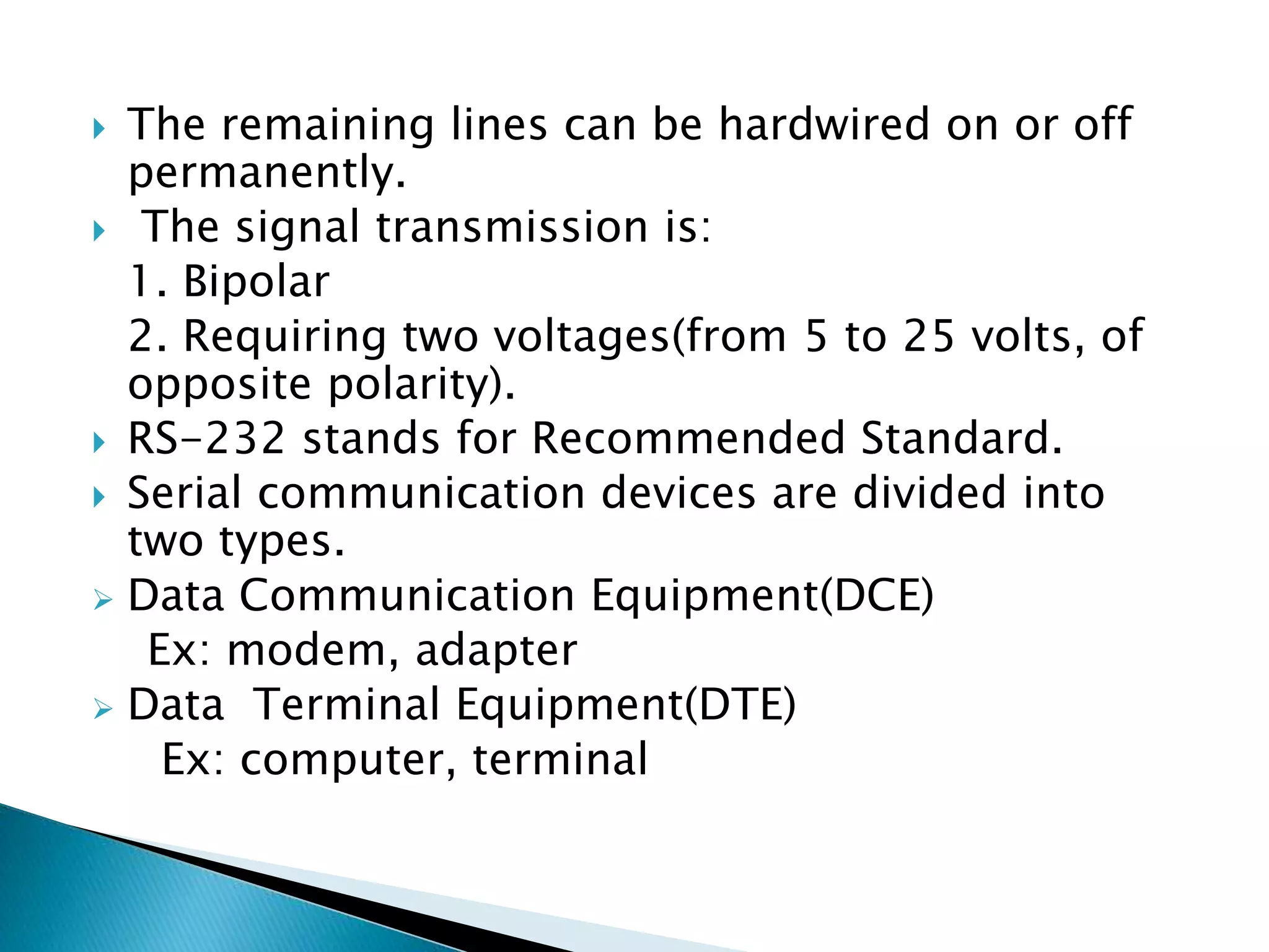  The remaining lines can be hardwired on or off
permanently.
 The signal transmission is:
1. Bipolar
2. Requiring two voltages(from 5 to 25 volts, of
opposite polarity).
 RS-232 stands for Recommended Standard.
 Serial communication devices are divided into
two types.
 Data Communication Equipment(DCE)
Ex: modem, adapter
 Data Terminal Equipment(DTE)
Ex: computer, terminal
 