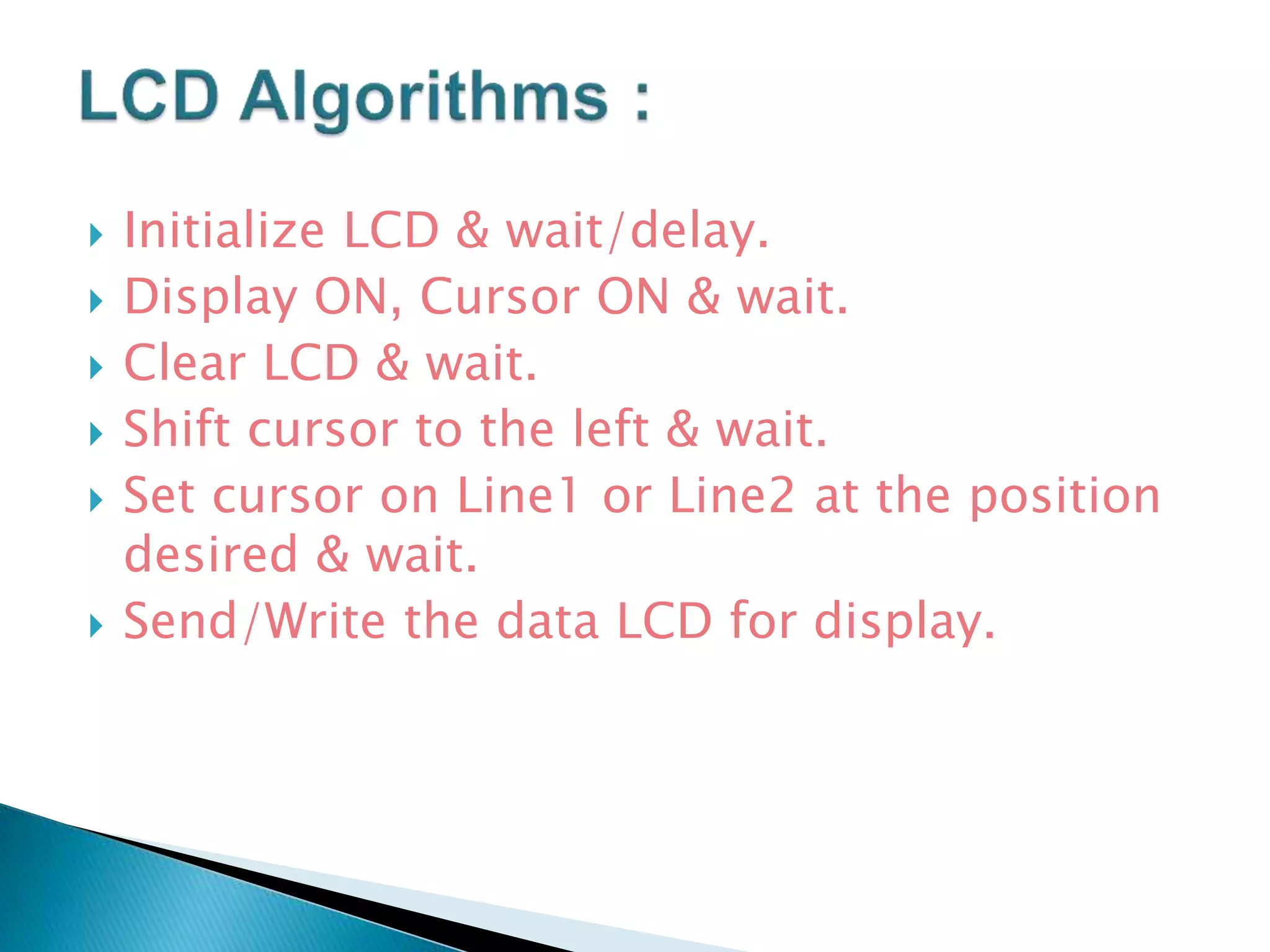 Initialize LCD & wait/delay.
 Display ON, Cursor ON & wait.
 Clear LCD & wait.
 Shift cursor to the left & wait.
 Set cursor on Line1 or Line2 at the position
desired & wait.
 Send/Write the data LCD for display.
 