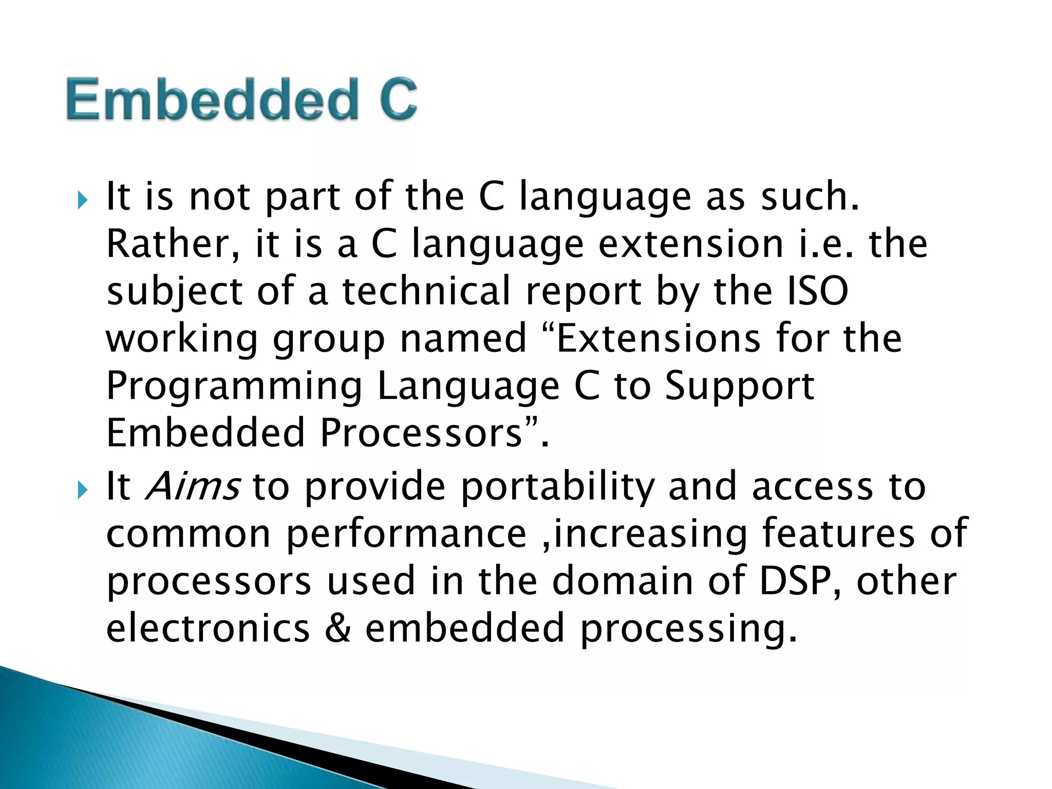  It is not part of the C language as such.
Rather, it is a C language extension i.e. the
subject of a technical report by the ISO
working group named “Extensions for the
Programming Language C to Support
Embedded Processors”.
 It Aims to provide portability and access to
common performance ,increasing features of
processors used in the domain of DSP, other
electronics & embedded processing.
 