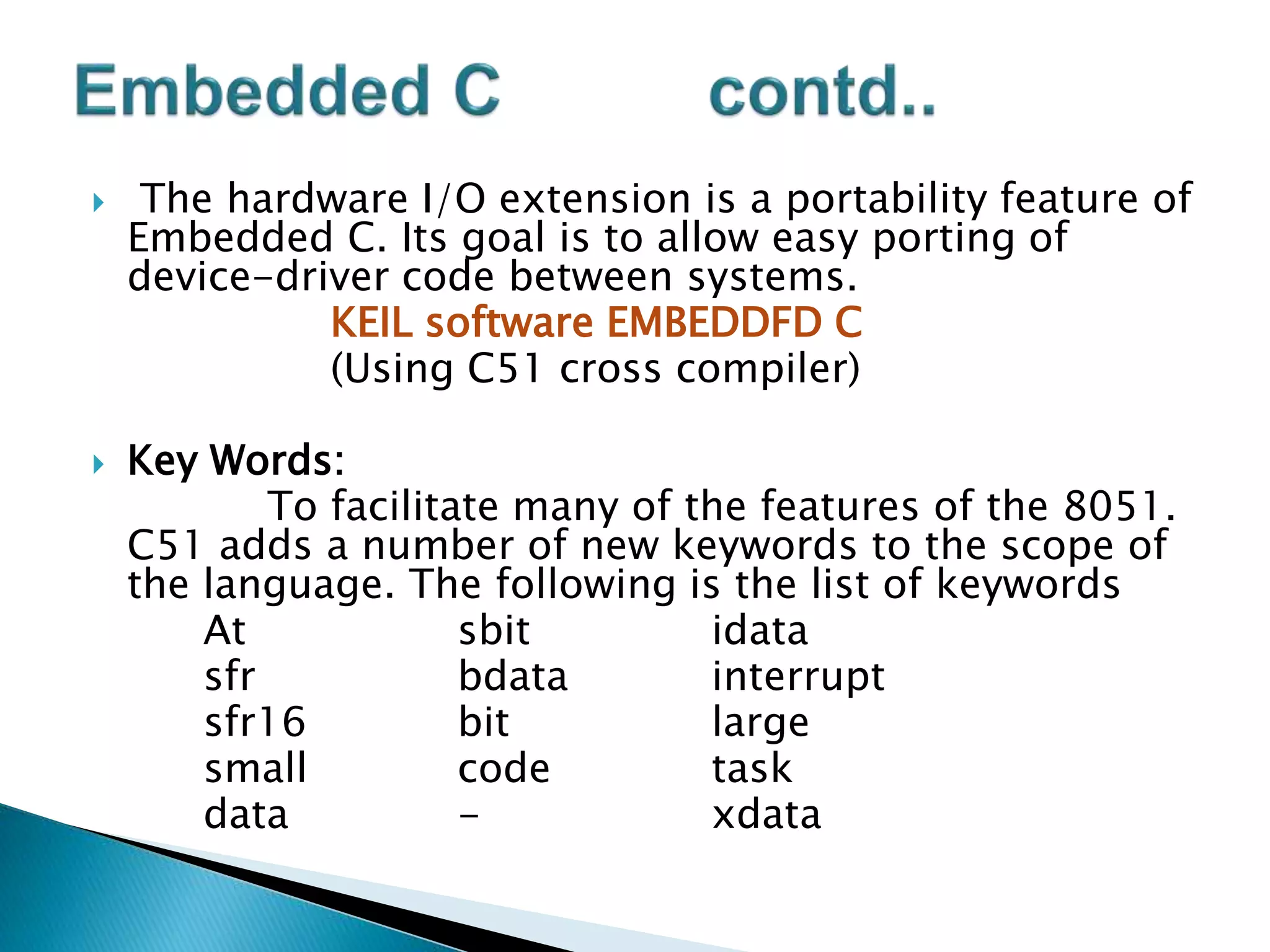  The hardware I/O extension is a portability feature of
Embedded C. Its goal is to allow easy porting of
device-driver code between systems.
KEIL software EMBEDDFD C
(Using C51 cross compiler)
 Key Words:
To facilitate many of the features of the 8051.
C51 adds a number of new keywords to the scope of
the language. The following is the list of keywords
At sbit idata
sfr bdata interrupt
sfr16 bit large
small code task
data - xdata
 