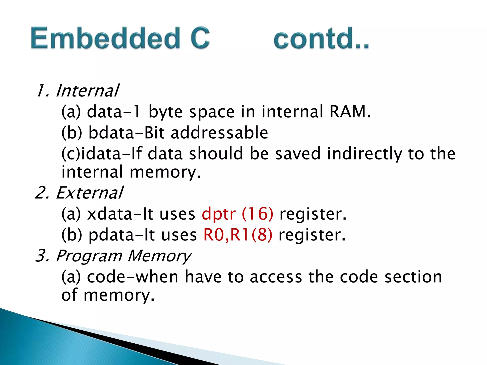 1. Internal
(a) data-1 byte space in internal RAM.
(b) bdata-Bit addressable
(c)idata-If data should be saved indirectly to the
internal memory.
2. External
(a) xdata-It uses dptr (16) register.
(b) pdata-It uses R0,R1(8) register.
3. Program Memory
(a) code-when have to access the code section
of memory.
 