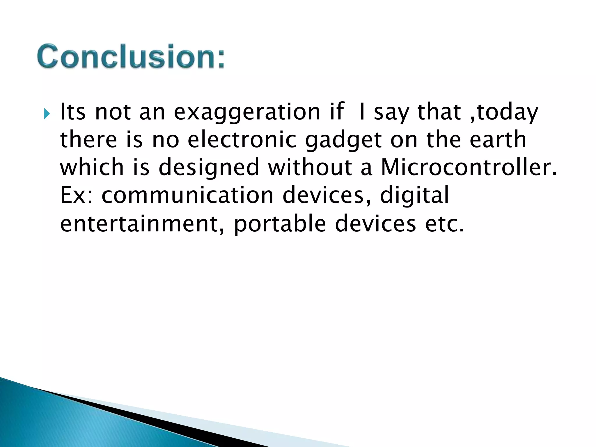  Its not an exaggeration if I say that ,today
there is no electronic gadget on the earth
which is designed without a Microcontroller.
Ex: communication devices, digital
entertainment, portable devices etc.
 