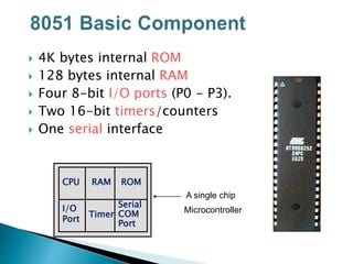 4K bytes internal ROM
 128 bytes internal RAM
 Four 8-bit I/O ports (P0 - P3).
 Two 16-bit timers/counters
 One serial interface
RAM
I/O
Port
Timer
Serial
COM
Port
Microcontroller
CPU
A single chip
ROM
 