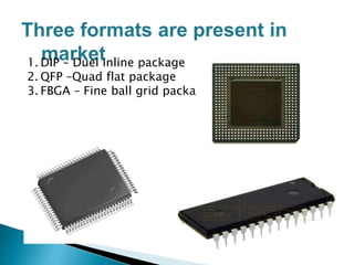 Three formats are present in
market1. DIP – Duel inline package
2. QFP –Quad flat package
3. FBGA – Fine ball grid package
FBGA
QFP
DIP
 